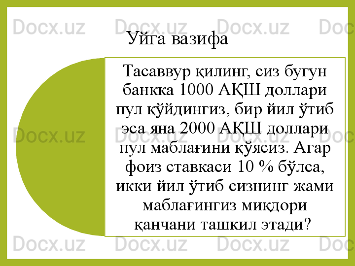 Уйга 	вазифа
Тасаввур	
 қилинг,	 сиз	 бугун	 
банкка	
 1000	 АҚШ	 доллари	 
пул	
 қўйдингиз,	 бир	 йил	 ўтиб	 
эса	
 яна	 2000	 АҚШ	 доллари	 
пул	
 маблағини	 қўясиз.	 Агар	 
фоиз	
 ставкаси	 10	 %	 бўлса,	 
икки	
 йил	 ўтиб	 сизнинг	 жами	 
маблағингиз	
 миқдори	 
қанчани	
 ташкил	 этади?