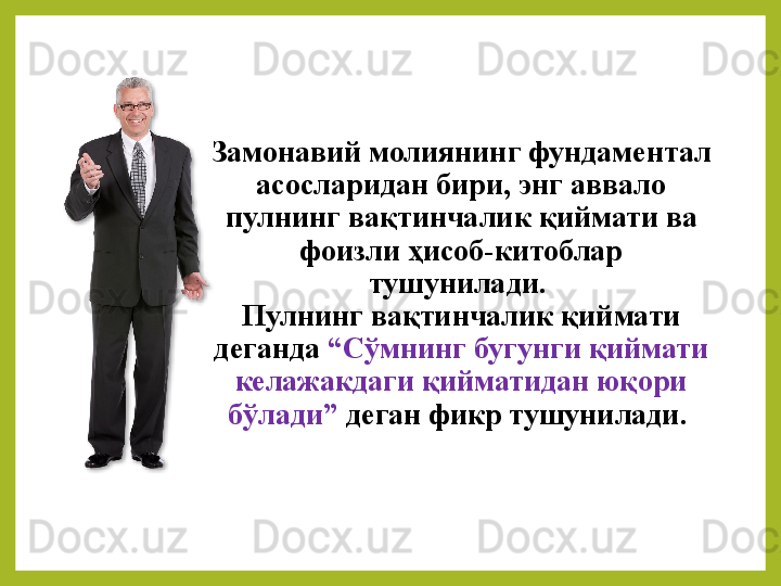Замонавий молиянинг фундаментал 
асосларидан бири, энг аввало 
пулнинг вақтинчалик қиймати ва 
фоизли ҳисоб-китоблар 
тушунилади. 
Пулнинг вақтинчалик қиймати 
деганда  “Сўмнинг бугунги қиймати 
келажакдаги қийматидан юқори 
бўлади”  деган фикр тушунилади.