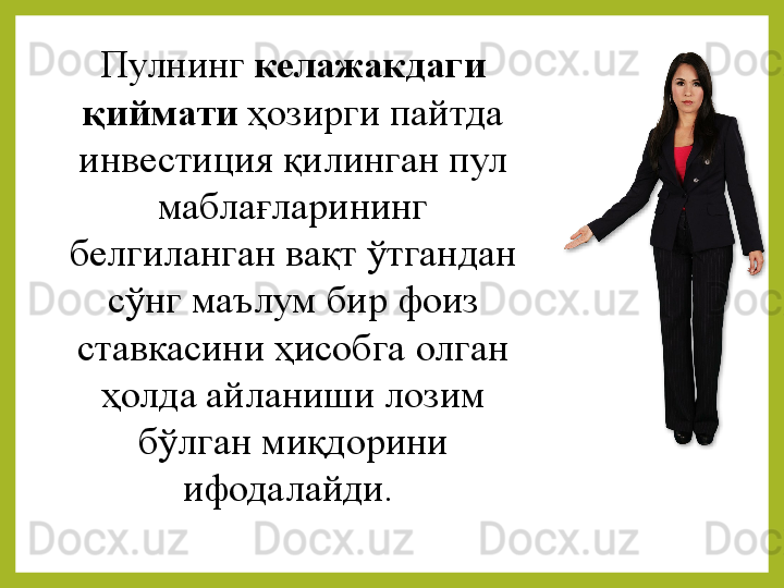 Пулнинг  келажакдаги 
қиймати  ҳозирги пайтда	 
инвестиция	
 қилинган	 пул	 
маблағларининг	
 
белгиланган	
 вақт	 ўтгандан	 
сўнг	
 маълум	 бир	 фоиз	 
ставкасини	
 ҳисобга	 олган	 
ҳолда	
 айланиши	 лозим	 
бўлган	
 миқдорини	 
ифодалайди.