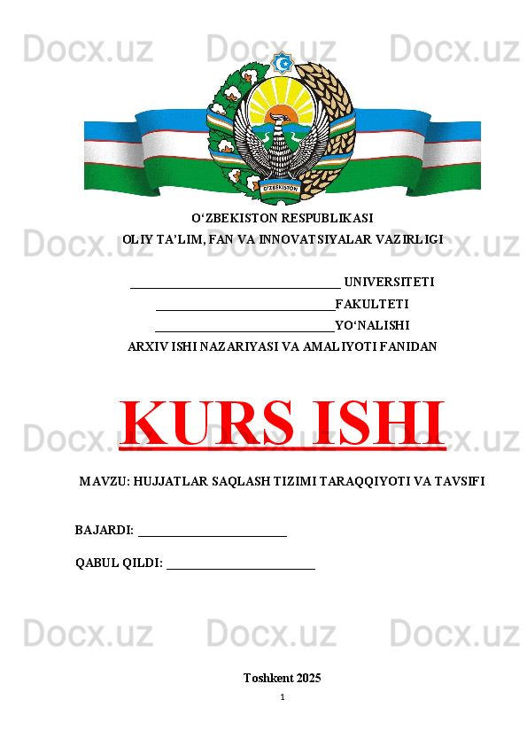 O‘ZBEKISTON RESPUBLIKASI 
OLIY TA’LIM, FAN VA INNOVATSIYALAR VAZIRLIGI
__________________________________ UNIVERSITETI
_____________________________FAKULTETI
_____________________________YO‘NALISHI
ARXIV ISHI NAZARIYASI VA AMALIYOTI FANIDAN
KURS ISHI
MAVZU: HUJJATLAR SAQLASH TIZIMI TARAQQIYOTI VA TAVSIFI
BAJARDI: ________________________
QABUL QILDI: ________________________
Toshkent 202 5
1 