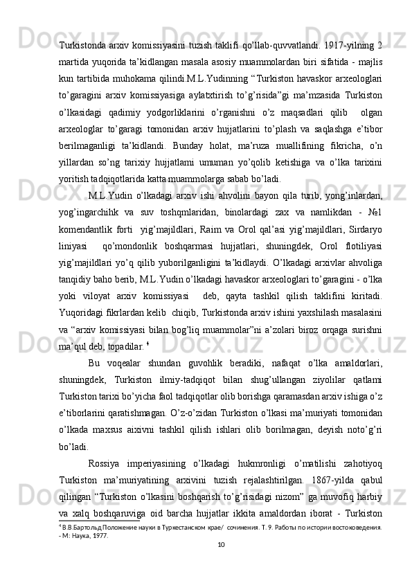 Turkistonda arxiv komissiyasini  tuzish taklifi  qo’llab-quvvatlandi. 1917-yilning 2
martida yuqorida ta’kidlangan masala  asosiy muammolardan biri  sifatida - majlis
kun   tartibida   muhokama   qilindi.M.L.Yudinning   “Turkiston   havaskor   arxeologlari
to’garagini   arxiv   komissiyasiga   aylatxtirish   to’g’risida”gi   ma’mzasida   Turkiston
o’lkasidagi   qadimiy   yodgorliklarini   o’rganishni   o’z   maqsadlari   qilib     olgan
arxeologlar   to’garagi   tomonidan   arxiv   hujjatlarini   to’plash   va   saqlashga   e’tibor
berilmaganligi   ta’kidlandi.   Bunday   holat,   ma’ruza   muallifining   fikricha,   o’n
yillardan   so’ng   tarixiy   hujjatlami   umuman   yo’qolib   ketishiga   va   o’lka   tarixini
yoritish tadqiqotlarida katta muammolarga sabab bo’ladi. 
M.L.Yudin   o’lkadagi   arxiv   ishi   ahvolini   bayon   qila   turib,   yong’inlardan,
yog’ingarchihk   va   suv   toshqmlaridan,   binolardagi   zax   va   namlikdan   -   №1
komendantlik   forti     yig’majildlari,   Raim   va   Orol   qal’asi   yig’majildlari,   Sirdaryo
liniyasi     qo’mondonlik   boshqarmasi   hujjatlari,   shuningdek,   Orol   flotiliyasi
yig’majildlari   yo’q   qilib   yuborilganligini   ta’kidlaydi.   O’lkadagi   arxivlar   ahvoliga
tanqidiy baho berib, M.L.Yudin o’lkadagi havaskor arxeologlari to’garagini - o’lka
yoki   viloyat   arxiv   komissiyasi     deb,   qayta   tashkil   qilish   taklifini   kiritadi.
Yuqoridagi fikrlardan kelib  chiqib, Turkistonda arxiv ishini yaxshilash masalasini
va   “arxiv   komissiyasi   bilan   bog’liq   muammolar”ni   a’zolari   biroz   orqaga   surishni
ma’qul deb, topadilar.  4
Bu   voqealar   shundan   guvohlik   beradiki,   nafaqat   o’lka   amaldorlari,
shuningdek,   Turkiston   ilmiy-tadqiqot   bilan   shug’ullangan   ziyolilar   qatlami
Turkiston tarixi bo’yicha faol tadqiqotlar olib borishga qaramasdan arxiv ishiga o’z
e’tiborlarini qaratishmagan. O’z-o’zidan Turkiston o’lkasi ma’muriyati tomonidan
o’lkada   maxsus   aixivni   tashkil   qilish   ishlari   olib   borilmagan,   deyish   noto’g’ri
bo’ladi. 
Rossiya   imperiyasining   o’lkadagi   hukmronligi   o’matilishi   zahotiyoq
Turkiston   ma’muriyatining   arxivini   tuzish   rejalashtirilgan.   1867-yilda   qabul
qilingan   “Turkiston   o’lkasini   boshqarish   to’g’risidagi   nizom”   ga   muvofiq   harbiy
va   xalq   boshqaruviga   oid   barcha   hujjatlar   ikkita   amaldordan   iborat   -   Turkiston
4
 В.В.Бартольд Положение науки в Туркестанском крае/  сочинения. Т. 9. Работы по истории востоковедения.
- М: Наука, 1977.
10 