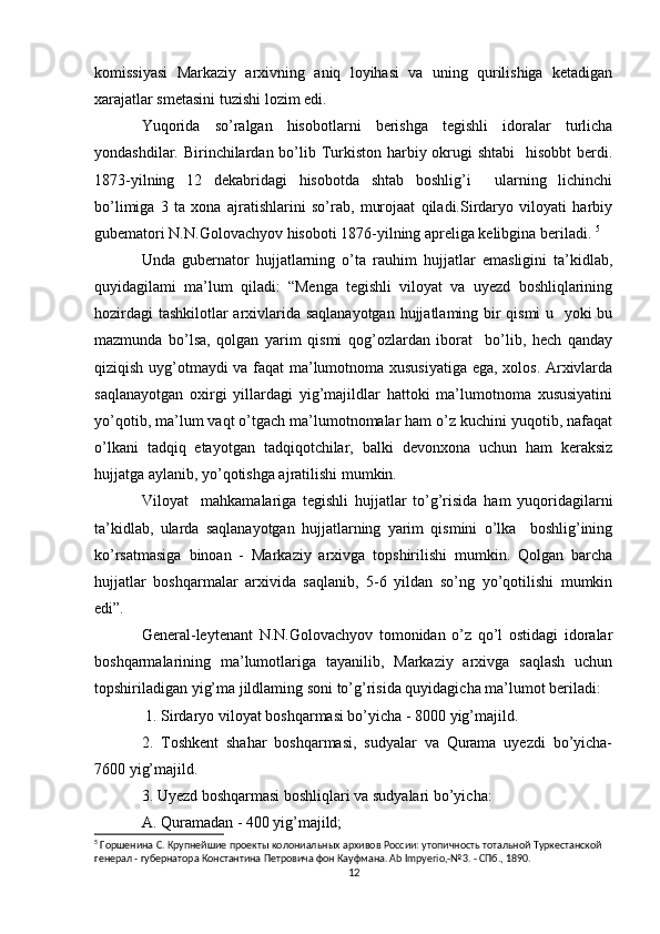 komissiyasi   Markaziy   arxivning   aniq   loyihasi   va   uning   qurilishiga   ketadigan
xarajatlar smetasini tuzishi lozim edi. 
Yuqorida   so’ralgan   hisobotlarni   berishga   tegishli   idoralar   turlicha
yondashdilar. Birinchilardan bo’lib Turkiston harbiy okrugi  shtabi    hisobbt  berdi.
1873-yilning   12   dekabridagi   hisobotda   shtab   boshlig’i     ularning   lichinchi
bo’limiga   3   ta   xona   ajratishlarini   so’rab,   murojaat   qiladi.Sirdaryo   viloyati   harbiy
gubematori N.N.Golovachyov hisoboti 1876-yilning apreliga kelibgina beriladi.  5
Unda   gubernator   hujjatlarning   o’ta   rauhim   hujjatlar   emasligini   ta’kidlab,
quyidagilami   ma’lum   qiladi:   “Menga   tegishli   viloyat   va   uyezd   boshliqlarining
hozirdagi  tashkilotlar arxivlarida saqlanayotgan hujjatlaming bir qismi  u   yoki bu
mazmunda   bo’lsa,   qolgan   yarim   qismi   qog’ozlardan   iborat     bo’lib,   hech   qanday
qiziqish uyg’otmaydi va faqat ma’lumotnoma xususiyatiga ega, xolos. Arxivlarda
saqlanayotgan   oxirgi   yillardagi   yig’majildlar   hattoki   ma’lumotnoma   xususiyatini
yo’qotib, ma’lum vaqt o’tgach ma’lumotnomalar ham o’z kuchini yuqotib, nafaqat
o’lkani   tadqiq   etayotgan   tadqiqotchilar,   balki   devonxona   uchun   ham   keraksiz
hujjatga aylanib, yo’qotishga ajratilishi mumkin. 
Viloyat     mahkamalariga   tegishli   hujjatlar   to’g’risida   ham   yuqoridagilarni
ta’kidlab,   ularda   saqlanayotgan   hujjatlarning   yarim   qismini   o’lka     boshlig’ining
ko’rsatmasiga   binoan   -   Markaziy   arxivga   topshirilishi   mumkin.   Qolgan   barcha
hujjatlar   boshqarmalar   arxivida   saqlanib,   5-6   yildan   so’ng   yo’qotilishi   mumkin
edi”. 
General-leytenant   N.N.Golovachyov   tomonidan   o’z   qo’l   ostidagi   idoralar
boshqarmalarining   ma’lumotlariga   tayanilib,   Markaziy   arxivga   saqlash   uchun
topshiriladigan yig’ma jildlaming soni to’g’risida quyidagicha ma’lumot beriladi:
 1. Sirdaryo viloyat boshqarmasi bo’yicha - 8000 yig’majild. 
2.   Toshkent   shahar   boshqarmasi,   sudyalar   va   Qurama   uyezdi   bo’yicha-
7600 yig’majild. 
3. Uyezd boshqarmasi boshliqlari va sudyalari bo’yicha: 
A. Quramadan - 400 yig’majild; 
5
 Горшенина С. Крупнейшие проекты колониальных архивов России: утопичность тотальной Туркестанской  
генерал - губернатора Константина Петровича фон Кауфмана. Ab Impyerio,-№3. - СПб., 1890.
12 