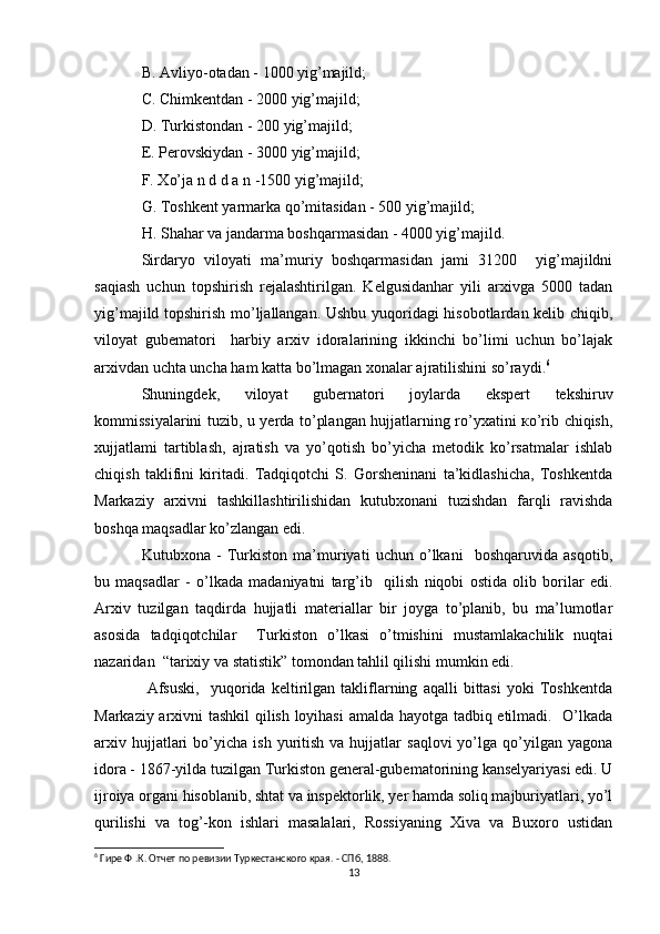 B. Avliyo-otadan - 1000 yig’majild; 
C. Chimkentdan - 2000 yig’majild; 
D. Turkistondan - 200 yig’majild; 
E. Perovskiydan - 3000 yig’majild; 
F. Xo’ja n d d a n -1500 yig’majild; 
G. Toshkent yarmarka qo’mitasidan - 500 yig’majild; 
H. Shahar va jandarma boshqarmasidan - 4000 yig’majild.
Sirdaryo   viloyati   ma’muriy   boshqarmasidan   jami   31200     yig’majildni
saqiash   uchun   topshirish   rejalashtirilgan.   Kelgusidanhar   yili   arxivga   5000   tadan
yig’majild topshirish mo’ljallangan. Ushbu yuqoridagi hisobotlardan kelib chiqib,
viloyat   gubematori     harbiy   arxiv   idoralarining   ikkinchi   bo’limi   uchun   bo’lajak
arxivdan uchta uncha ham katta bo’lmagan xonalar ajratilishini so’raydi. 6
Shuningdek,   viloyat   gubernatori   joylarda   ekspert   tekshiruv
kommissiyalarini tuzib, u yerda to’plangan hujjatlarning ro’yxatini ко’rib chiqish,
xujjatlami   tartiblash,   ajratish   va   yo’qotish   bo’yicha   metodik   ko’rsatmalar   ishlab
chiqish   taklifini   kiritadi.   Tadqiqotchi   S.   Gorsheninani   ta’kidlashicha,   Toshkentda
Markaziy   arxivni   tashkillashtirilishidan   kutubxonani   tuzishdan   farqli   ravishda
boshqa maqsadlar ko’zlangan edi. 
Kutubxona   -   Turkiston   ma’muriyati   uchun   o’lkani     boshqaruvida   asqotib,
bu   maqsadlar   -   o’lkada   madaniyatni   targ’ib     qilish   niqobi   ostida   olib   borilar   edi.
Arxiv   tuzilgan   taqdirda   hujjatli   materiallar   bir   joyga   to’planib,   bu   ma’lumotlar
asosida   tadqiqotchilar     Turkiston   o’lkasi   o’tmishini   mustamlakachilik   nuqtai
nazaridan  “tarixiy va statistik” tomondan tahlil qilishi mumkin edi.
  Afsuski,     yuqorida   keltirilgan   takliflarning   aqalli   bittasi   yoki   Toshkentda
Markaziy arxivni tashkil qilish loyihasi  amalda hayotga tadbiq etilmadi.   O’lkada
arxiv  hujjatlari   bo’yicha   ish  yuritish  va  hujjatlar   saqlovi  yo’lga  qo’yilgan   yagona
idora - 1867-yilda tuzilgan Turkiston general-gubematorining kanselyariyasi edi. U
ijroiya organi hisoblanib, shtat va inspektorlik, yer hamda soliq majburiyatlari, yo’l
qurilishi   va   tog’-kon   ishlari   masalalari,   Rossiyaning   Xiva   va   Buxoro   ustidan
6
 Гире Ф .К. Отчет по ревизии Туркестанского края. - СПб, 1888.
13 