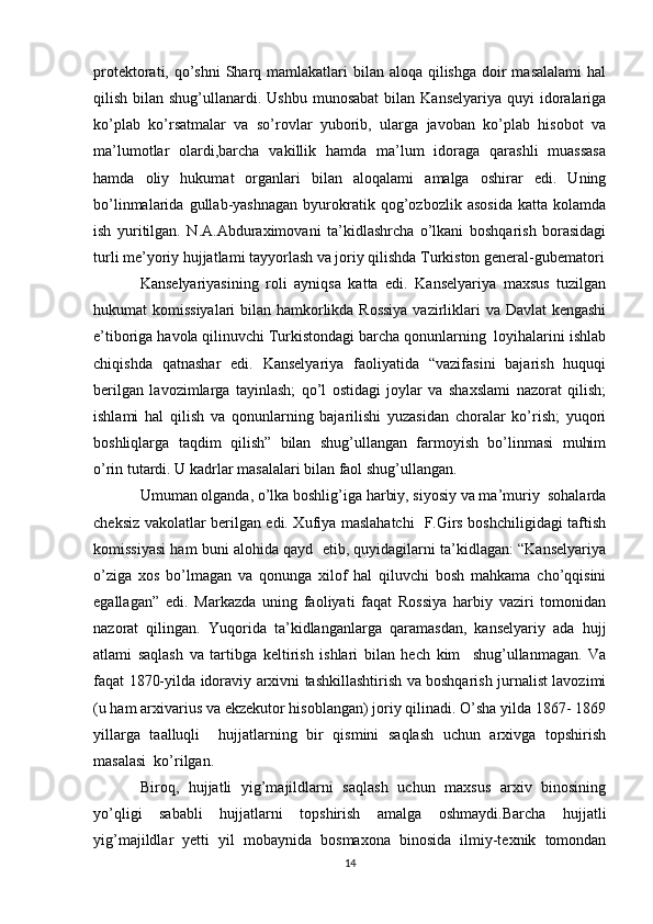 protektorati, qo’shni  Sharq mamlakatlari  bilan aloqa  qilishga  doir  masalalami  hal
qilish  bilan  shug’ullanardi. Ushbu  munosabat   bilan  Kanselyariya  quyi   idoralariga
ko’plab   ko’rsatmalar   va   so’rovlar   yuborib,   ularga   javoban   ko’plab   hisobot   va
ma’lumotlar   olardi,barcha   vakillik   hamda   ma’lum   idoraga   qarashli   muassasa
hamda   oliy   hukumat   organlari   bilan   aloqalami   amalga   oshirar   edi.   Uning
bo’linmalarida   gullab-yashnagan   byurokratik   qog’ozbozlik   asosida   katta   kolamda
ish   yuritilgan.   N.A.Abduraximovani   ta’kidlashrcha   o’lkani   boshqarish   borasidagi
turli me’yoriy hujjatlami tayyorlash va joriy qilishda Turkiston general-gubematori
Kanselyariyasining   roli   ayniqsa   katta   edi.   Kanselyariya   maxsus   tuzilgan
hukumat komissiyalari  bilan hamkorlikda Rossiya  vazirliklari va Davlat  kengashi
e’tiboriga havola qilinuvchi Turkistondagi barcha qonunlarning  loyihalarini ishlab
chiqishda   qatnashar   edi.   Kanselyariya   faoliyatida   “vazifasini   bajarish   huquqi
berilgan   lavozimlarga   tayinlash;   qo’l   ostidagi   joylar   va   shaxslami   nazorat   qilish;
ishlami   hal   qilish   va   qonunlarning   bajarilishi   yuzasidan   choralar   ko’rish;   yuqori
boshliqlarga   taqdim   qilish”   bilan   shug’ullangan   farmoyish   bo’linmasi   muhim
o’rin tutardi. U kadrlar masalalari bilan faol shug’ullangan. 
Umuman olganda, o’lka boshlig’iga harbiy, siyosiy va ma’muriy  sohalarda
cheksiz vakolatlar berilgan edi. Xufiya maslahatchi   F.Girs boshchiligidagi taftish
komissiyasi ham buni alohida qayd  etib, quyidagilarni ta’kidlagan: “Kanselyariya
o’ziga   xos   bo’lmagan   va   qonunga   xilof   hal   qiluvchi   bosh   mahkama   cho’qqisini
egallagan”   edi.   Markazda   uning   faoliyati   faqat   Rossiya   harbiy   vaziri   tomonidan
nazorat   qilingan.   Yuqorida   ta’kidlanganlarga   qaramasdan,   kanselyariy   ada   hujj
atlami   saqlash   va   tartibga   keltirish   ishlari   bilan   hech   kim     shug’ullanmagan.   Va
faqat 1870-yilda idoraviy arxivni tashkillashtirish va boshqarish jurnalist lavozimi
(u ham arxivarius va ekzekutor hisoblangan) joriy qilinadi. O’sha yilda 1867- 1869
yillarga   taalluqli     hujjatlarning   bir   qismini   saqlash   uchun   arxivga   topshirish
masalasi  ko’rilgan. 
Biroq,   hujjatli   yig’majildlarni   saqlash   uchun   maxsus   arxiv   binosining
yo’qligi   sababli   hujjatlarni   topshirish   amalga   oshmaydi.Barcha   hujjatli
yig’majildlar   yetti   yil   mobaynida   bosmaxona   binosida   ilmiy-texnik   tomondan
14 