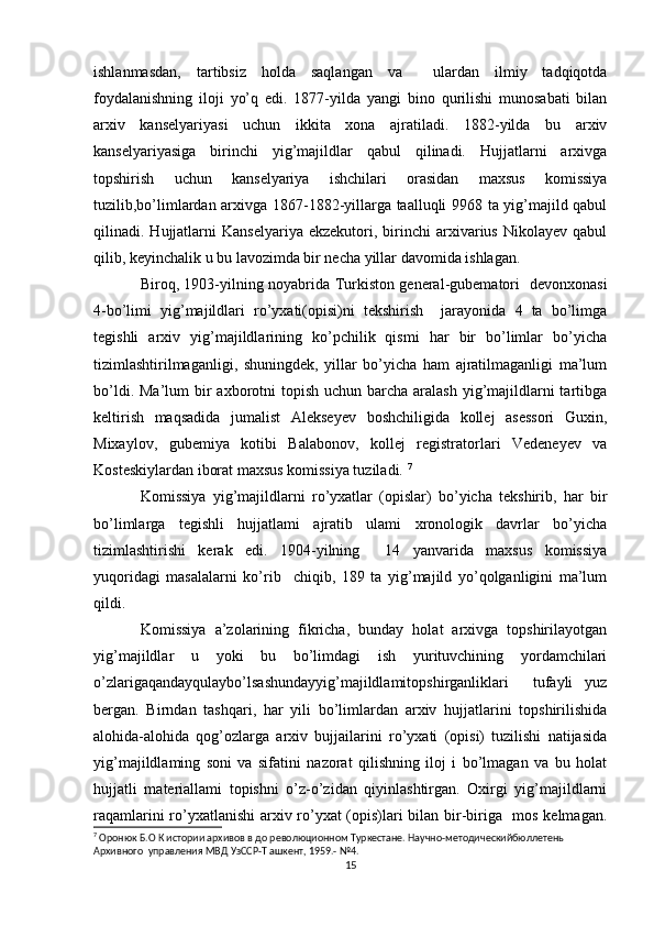 ishlanmasdan,   tartibsiz   holda   saqlangan   va     ulardan   ilmiy   tadqiqotda
foydalanishning   iloji   yo’q   edi.   1877-yilda   yangi   bino   qurilishi   munosabati   bilan
arxiv   kanselyariyasi   uchun   ikkita   xona   ajratiladi.   1882-yilda   bu   arxiv
kanselyariyasiga   birinchi   yig’majildlar   qabul   qilinadi.   Hujjatlarni   arxivga
topshirish   uchun   kanselyariya   ishchilari   orasidan   maxsus   komissiya
tuzilib,bo’limlardan arxivga 1867-1882-yillarga taalluqli 9968 ta yig’majild qabul
qilinadi.  Hujjatlarni   Kanselyariya   ekzekutori,   birinchi   arxivarius   Nikolayev   qabul
qilib, keyinchalik u bu lavozimda bir necha yillar davomida ishlagan. 
Biroq, 1903-yilning noyabrida Turkiston general-gubematori   devonxonasi
4-bo’limi   yig’majildlari   ro’yxati(opisi)ni   tekshirish     jarayonida   4   ta   bo’limga
tegishli   arxiv   yig’majildlarining   ko’pchilik   qismi   har   bir   bo’limlar   bo’yicha
tizimlashtirilmaganligi,   shuningdek,   yillar   bo’yicha   ham   ajratilmaganligi   ma’lum
bo’ldi. Ma’lum  bir  axborotni  topish  uchun barcha aralash yig’majildlarni  tartibga
keltirish   maqsadida   jumalist   Alekseyev   boshchiligida   kollej   asessori   Guxin,
Mixaylov,   gubemiya   kotibi   Balabonov,   kollej   registratorlari   Vedeneyev   va
Kosteskiylardan iborat maxsus komissiya tuziladi.  7
Komissiya   yig’majildlarni   ro’yxatlar   (opislar)   bo’yicha   tekshirib,   har   bir
bo’limlarga   tegishli   hujjatlami   ajratib   ulami   xronologik   davrlar   bo’yicha
tizimlashtirishi   kerak   edi.   1904-yilning     14   yanvarida   maxsus   komissiya
yuqoridagi   masalalarni   ko’rib     chiqib,   189   ta   yig’majild   yo’qolganligini   ma’lum
qildi. 
Komissiya   a’zolarining   fikricha,   bunday   holat   arxivga   topshirilayotgan
yig’majildlar   u   yoki   bu   bo’limdagi   ish   yurituvchining   yordamchilari
o’zlarigaqandayqulaybo’lsashundayyig’majildlamitopshirganliklari     tufayli   yuz
bergan.   Birndan   tashqari,   har   yili   bo’limlardan   arxiv   hujjatlarini   topshirilishida
alohida-alohida   qog’ozlarga   arxiv   bujjailarini   ro’yxati   (opisi)   tuzilishi   natijasida
yig’majildlaming   soni   va   sifatini   nazorat   qilishning   iloj   i   bo’lmagan   va   bu   holat
hujjatli   materiallami   topishni   o’z-o’zidan   qiyinlashtirgan.   Oxirgi   yig’majildlarni
raqamlarini ro’yxatlanishi arxiv ro’yxat (opis)lari bilan bir-biriga   mos kelmagan.
7
 Оронюк Б.О К истории архивов в до революционном Туркестане. Научно-методическийбюллетень 
Архивного  управления МВД УзССР-T ашкент, 1959.- №4.
15 