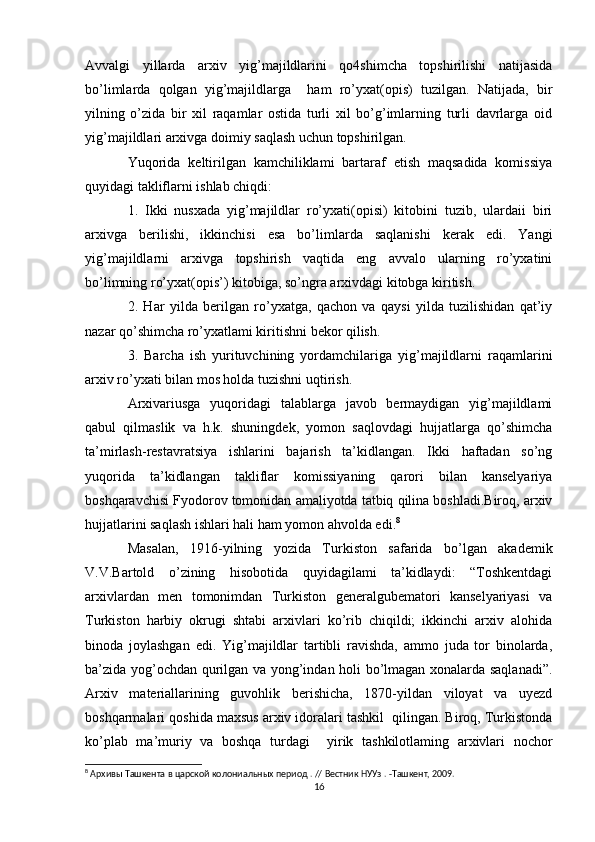 Avvalgi   yillarda   arxiv   yig’majildlarini   qo4shimcha   topshirilishi   natijasida
bo’limlarda   qolgan   yig’majildlarga     ham   ro’yxat(opis)   tuzilgan.   Natijada,   bir
yilning   o’zida   bir   xil   raqamlar   ostida   turli   xil   bo’g’imlarning   turli   davrlarga   oid
yig’majildlari arxivga doimiy saqlash uchun topshirilgan. 
Yuqorida   keltirilgan   kamchiliklami   bartaraf   etish   maqsadida   komissiya
quyidagi takliflarni ishlab chiqdi:
1.   Ikki   nusxada   yig’majildlar   ro’yxati(opisi)   kitobini   tuzib,   ulardaii   biri
arxivga   berilishi,   ikkinchisi   esa   bo’limlarda   saqlanishi   kerak   edi.   Yangi
yig’majildlarni   arxivga   topshirish   vaqtida   eng   avvalo   ularning   ro’yxatini
bo’limning ro’yxat(opis’) kitobiga, so’ngra arxivdagi kitobga kiritish. 
2.   Har   yilda   berilgan   ro’yxatga,   qachon   va   qaysi   yilda   tuzilishidan   qat’iy
nazar qo’shimcha ro’yxatlami kiritishni bekor qilish. 
3.   Barcha   ish   yurituvchining   yordamchilariga   yig’majildlarni   raqamlarini
arxiv ro’yxati bilan mos holda tuzishni uqtirish. 
Arxivariusga   yuqoridagi   talablarga   javob   bermaydigan   yig’majildlami
qabul   qilmaslik   va   h.k.   shuningdek,   yomon   saqlovdagi   hujjatlarga   qo’shimcha
ta’mirlash-restavratsiya   ishlarini   bajarish   ta’kidlangan.   Ikki   haftadan   so’ng
yuqorida   ta’kidlangan   takliflar   komissiyaning   qarori   bilan   kanselyariya
boshqaravchisi Fyodorov tomonidan amaliyotda tatbiq qilina boshladi.Biroq, arxiv
hujjatlarini saqlash ishlari hali ham yomon ahvolda edi. 8
Masalan,   1916-yilning   yozida   Turkiston   safarida   bo’lgan   akademik
V.V.Bartold   o’zining   hisobotida   quyidagilami   ta’kidlaydi:   “Toshkentdagi
arxivlardan   men   tomonimdan   Turkiston   generalgubematori   kanselyariyasi   va
Turkiston   harbiy   okrugi   shtabi   arxivlari   ko’rib   chiqildi;   ikkinchi   arxiv   alohida
binoda   joylashgan   edi.   Yig’majildlar   tartibli   ravishda,   ammo   juda   tor   binolarda,
ba’zida yog’ochdan qurilgan va yong’indan holi bo’lmagan xonalarda saqlanadi”.
Arxiv   materiallarining   guvohlik   berishicha,   1870-yildan   viloyat   va   uyezd
boshqarmalari qoshida maxsus arxiv idoralari tashkil  qilingan. Biroq, Turkistonda
ko’plab   ma’muriy   va   boshqa   turdagi     yirik   tashkilotlaming   arxivlari   nochor
8
 Архивы Ташкента в царской колониальных период . // Вестник НУУз . -Ташкент, 2009.
16