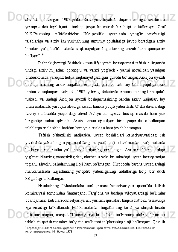 ahvolda   qolavergan.   1907-yilda     Sirdaryo   viloyati   boshqarmasining   arxiv   binosi
yaroqsiz   deb   topilib,uni     boshqa   joyga   ko’chirish   kerakligi   ta’kidlangan.   Graf
K.K.Palenning   ta’kidlashicha:   “Ko’pchilik   uyezdlarda   yong’in   xavfsizligi
talablariga   va   arxiv   ish   yuritishining   umumiy   qoidalariga   javob   beradigan   arxiv
binolari   yo’q   bo’lib,   ularda   saqlanayotgan   hujjatlarning   ahvoli   ham   qoniqarsiz
bo’lgan”.  9
Pishpek (hozirgi  Bishkek  - muallif) uyezdi  boshqarmasi  taftish qilinganda
undagi   arxiv   hujjatlari   qorong’u   va   yarmi   yog’och   -   yarmi   metalldan   yasalgan
omborxonada yaroqsiz holda saqlanayotganligini guvohi bo’lingan.Andijon uyezdi
boshqarmasining   arxiv   hujjatlari   esa,   juda   past   va   usti   loy   bilan   yopilgan   zax
omborda saqlangan. Natijada, 1902- yilning  dekabrida omborxonaning tomi qulab
tushadi   va   undagi   Andijon   uyezdi   boshqarmasining   barcha   arxiv   hujjatlari   loy
bilan aralashib, yaroqsiz ahvolga keladi hamda yoqib yuboriladi. O’sha davrlardagi
davriy   matbuotda   yuqoridagi   ahvol   Avliyo-ota   uyezdi   boshqarmasida   ham   yuz
berganligi   xabar   qilinadi.   Arxiv   uchun   ajratilgan   bino   yuqorida   ta’kidlangan
talablarga saqlanish jihatidan ham yoki shaklan ham javob bermagan. 
Taftish   o’tkazilishi   natijasida,   uyezd   boshliqlari   kanselyariyasidagi   ish
yuritishda yakunlangan yig’majildlarga ro’yxat(opis)lar tuzilmasdan, ko’p hollarda
bu hujjatli materiallar yo’qotib yuborilganligi aniqlangan. Ayrim mahkamalardagi
yig’majildlaming yaroqsizligidan, ulardan u yoki bu sohadagi uyezd boshqaraviga
tegishli ahvolni baholashning iloji ham bo’lmagan. Hisobotda barcha uyezdlardagi
mahkamalarda   hujjatlaming   yo’qotib   yuborilganligi   holatlariga   ko’p   bor   duch
kelganligi ta’kidlangan. 
Hisobotning   “Mustamlaka   boshqarmasi   kanselyariyasi   qismi”da   taftish
komissiyasi   tomonidan   Samarqand,   Farg’ona   va   boshqa   viloyatlardagi   bo’limlar
boshqarmasi kotiblari-kanselyariya ish yuritish qoidalari haqida hattoki, tasawurga
ega   emasligi   ta’kidlanadi.   Mahkamalarda     hujjatlaming   kirish   va   chiqish   hisobi
olib   borilmagan,   mavjud   “Kanselyariya   kitobi”dan   bo’limning   alohida   biron-bir
ishlab chiqarish masalasi bo’yicha ma’lumot to’plashning iloji bo’lmagan. Qozilik
9
 Бартольд В.В .Отчёт о командировки в Туркестанский  край летом 1916г. Сочинения. Т. 8. Работы, по  
источниковедению. -М : Наука, 1973
17 