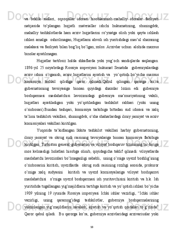 va   beklik   sudlari,   oqsoqollar   idorasi   hisoblanmish-mahalliy   idoralar   faoliyati
natijasida   to’plangan   hujjatli   materiallar   ishchi   hukumatining,   shuningdek,
mahalliy   tashkilotlarda   ham   arxiv   hujjatlarini   ro’yxatga   olish   yoki   qayta   ishlash
ishlari amalga   oshirilmagan, Hujjatlami  ahvoli  ish yuritishdagi  mas’ul  shaxsning
malakasi va faoliyati bilan bog’liq bo’lgan, xolos. Arxivlar uchun  alohida maxsus
binolar ajratilmagan. 
Hujjatlar   tartibsiz   holda   shkaflarda   yoki   yog’och   sandiqlarda   saqlangan.
1896-yil   25   noyabrdagi   Rossiya   imperiyasi   hukumat   Senatida     guberniyalardagi
arxiv   ishini   o’rganish,   arxiv   hujjatlarini   ajratish   va     yo’qotish   bo’yicha   maxsus
komissiya   tashkil   qilishga   qaror   qilinadi.Qabul   qilingan   qarorga   ko’ra
gubernatoming   tavsiyasiga   binoan   quyidagi   shaxslar   lozim   edi:   gubemiya
boshqarmasi   maslahatchisi   lavozimidagi   gubemiya   ma’muriyatining   vakili,
hujjatlari   ajratiladigan   yoki   yo’qotiladigan   tashkilot   rahbari   (yoki   uning
o’rinbosari).Bundan   tashqari,   komissiya   tarkibiga   bittadan   sud   idorasi   va   xalq
ta’limi tashkiloti vakillari, shuningdek, о‘sha shaharlardagi ilmiy jamiyat va arxiv
komissiyalari vakillari kiritilgan. 
Yuqorida   ta’kidlangan   lkkita   tashkilot   vakillari   harbiy   gubernatoming,
ilmiy   jamiyat   va   okrug   sudi   raisining   tavsiyalariga   binoan   komissiya   farkibiga
kiritilgan. Turkiston general-gubernatori va viloyat boshqaruv tizimining bir-biriga
mos   kelmasligi   holatlari   hisobga   olinib,   quyidagicha   taklif   qilinadi:   viloyatlarda
maslahatchi lavozimlari bo’lmaganligi sababli,   uning o’rniga uyezd boshlig’ining
o’rinbosarini   kiritish,   uyezdlarda     okrug   sudi   raisining   rozihgi   asosida,   prokuror
o’miga   xalq   sudyasini     kiritish   va   uyezd   komissyalariga   viloyat   boshqamvi
maslahatchisi     o’rniga   uyezd   boshqarmasi   ish   yurituvchisini   kiritish   va   h.k.   Ish
yuritishda tugallangan yig’majildlarni tartibga kiritish va yo’qotish ishlari bo’yicha
1909   yilning   19   iyunida   Rossiya   imperiyasi   Ichki   ishlar   vazirligi,   “Ichki   ishlar
vazirligi,   uning   qaramog’idagi   tashkilotlar,   guberniya   boshqarmalarining
yakunlangan   yig’majildlarini   saralash,   ajratish   va   yo’qotish   qoidalari   to’g’risida”
Qaror   qabul   qiladi.     Bu   qarorga   ko’ra,   guberniya   arxivlaridagi   arxivariuslar   yoki
18 