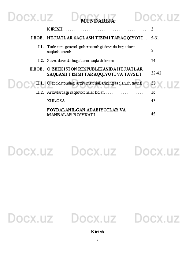 MUNDARIJA
KIRISH  . . . . . . . . . . . . . . . . . . . . . . . . . . . . . . . . . . . . . . .  3
I BOB. HUJJATLAR SAQLASH TIZIMI TARAQQIYOTI  . . 5-31
I.1. Turkiston general-gubernatorligi davrida hujjatlarni 
saqlash ahvoli . . . . . . . . . . . . . . . . . . . . . . . . . . . . . . . . . . .  5
I.2. Sovet davrida hujjatlarni saqlash tizimi . . . . . . . . . . . . . . .  24
II.BOB. O’ZBEKISTON RESPUBLIKASIDA HUJJATLAR 
SAQLASH TIZIMI TARAQQIYOTI VA TAVSIFI  . .
  32-42
II.1. O’zbekistondagi arxiv materiallarining saqlanish tavsifi. . .
  32
II.2. Arxivlardagi saqlovxonalar holati . . . . . . . . . . . . . . . . . . . . 36
XULOSA  . . . . . . . . . . . . . . . . . . . . . . . . . . . . . . . . . . . . . .
    43
FOYDALANILGAN ADABIYOTLAR VA 
MANBALAR RO’YXATI  . . . . . . . . . . . . . . . . . . . . . . . . 45
                    
Kirish
2 