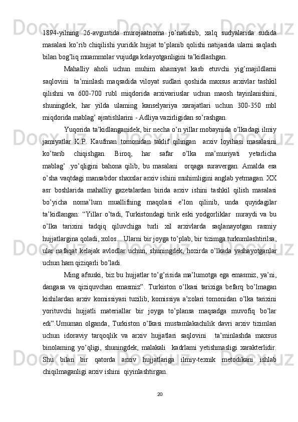 1894-yilning   26-avgustida   murojaatnoma   jo’natishib,   xalq   sudyalarida   sudida
masalasi   ko’rib chiqilishi   yuridik  hujjat  to’planib qolishi   natijasida  ularni  saqlash
bilan bog’liq muammolar vujudga kelayotganligini ta’kidlashgan. 
Mahalliy   aholi   uchun   muhim   ahamiyat   kasb   etuvchi   yig’majildlarni
saqlovini     ta’minlash   maqsadida   viloyat   sudlari   qoshida   maxsus   arxivlar   tashkil
qilishni   va   600-700   rubl   miqdorida   arxivariuslar   uchun   maosh   tayinlanishini,
shuningdek,   har   yilda   ulaming   kanselyariya   xarajatlari   uchun   300-350   mbl
miqdorida mablag’ ajratishlarini - Adliya vazirligidan so’rashgan. 
Yuqorida ta’kidlanganidek, bir necha o’n yillar mobaynida o’lkadagi ilmiy
jamiyatlar   K.P.   Kaufman   tomonidan   taklif   qilingan     arxiv   loyihasi   masalasini
ko’tarib   chiqishgan.   Biroq,   har   safar   o’lka   ma’muriyati   yetarlicha
mablag’   .yo’qligini   bahona   qilib,   bu   masalani     orqaga   suravergan.   Amalda   esa
o’sha vaqtdagi mansabdor shaxslar arxiv ishini muhimligini anglab yetmagan. XX
asr   boshlarida   mahalliy   gazetalardan   birida   arxiv   ishini   tashkil   qilish   masalasi
bo’yicha   noma’lum   muallifning   maqolasi   e’lon   qilinib,   undа   quyidagilar
ta’kidlangan:   “Yillar   o’tadi,   Turkistondagi   tirik   eski   yodgorliklar     nuraydi   va   bu
o’lka   tarixini   tadqiq   qiluvchiga   turli   xil   arxivlarda   saqlanayotgan   rasmiy
hujjatlargina qoladi, xolos... Ularni bir joyga to’plab, bir tizimga turkumlashtirilsa,
ular   nafaqat   kelajak   avlodlar   uchun,   shuningdek,   hozirda   o’lkada   yashayotganlar
uchun ham qiziqarli bo’ladi. 
Ming afsuski, biz bu hujjatlar to’g’risida ma’lumotga ega emasmiz, ya’ni,
dangasa   va   qiziquvchan   emasmiz”.   Turkiston   o’lkasi   tarixiga   befarq   bo’lmagan
kishilardan   arxiv   komissiyasi   tuzilib,   komissiya   a’zolari   tomonidan   о’lka   tarixini
yorituvchi   hujjatli   materiallar   bir   joyga   to’plansa   maqsadga   muvofiq   bo’lar
edi”.Umuman   olganda,   Turkiston   o’lkasi   mustamlakachilik   davri   arxiv   tizimlari
uchun   idoraviy   tarqoqlik   va   arxiv   hujjatlari   saqlovini     ta’minlashda   maxsus
binolaming   yo’qligi,   shuningdek,   malakali     kadrlami   yetishmasligi   xarakterlidir.
Shu   bilan   bir   qatorda   arxiv   hujjatlariga   ilmiy-texnik   metodikani   ishlab
chiqilmaganligi arxiv ishini  qiyinlashtirgan.
20 