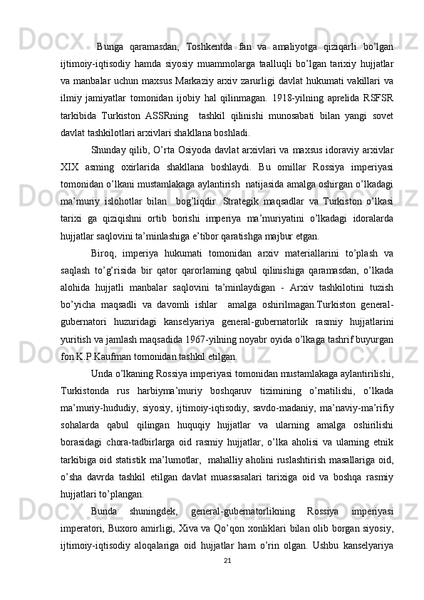   Bunga   qaramasdan,   Toshkentda   fan   va   amaliyotga   qiziqarli   bo’lgan
ijtimoiy-iqtisodiy   hamda   siyosiy   muammolarga   taalluqli   bo’lgan   tarixiy   hujjatlar
va manbalar  uchun maxsus  Markaziy  arxiv zarurligi  davlat  hukumati  vakillari  va
ilmiy   jamiyatlar   tomonidan   ijobiy   hal   qilinmagan.   1918-yilning   aprelida   RSFSR
tarkibida   Turkiston   ASSRning     tashkil   qilinishi   munosabati   bilan   yangi   sovet
davlat tashkilotlari arxivlari shakllana boshladi. 
Shunday qilib, O’rta Osiyoda  davlat arxivlari  va maxsus idoraviy arxivlar
XIX   asming   oxirlarida   shakllana   boshlaydi.   Bu   omillar   Rossiya   imperiyasi
tomonidan o’lkani mustamlakaga aylantirish  natijasida amalga oshirgan o’lkadagi
ma’muriy   islohotlar   bilan     bog’liqdir.   Strategik   maqsadlar   va   Turkiston   o’lkasi
tarixi   ga   qiziqishni   ortib   borishi   imperiya   ma’muriyatini   o’lkadagi   idoralarda
hujjatlar saqlovini ta’minlashiga e’tibor qaratishga majbur etgan. 
Biroq,   imperiya   hukumati   tomonidan   arxiv   materiallarini   to’plash   va
saqlash   to’g’risida   bir   qator   qarorlaming   qabul   qilinishiga   qaramasdan,   o’lkada
alohida   hujjatli   manbalar   saqlovini   ta’minlaydigan   -   Arxiv   tashkilotini   tuzish
bo’yicha   maqsadli   va   davomli   ishlar     amalga   oshirilmagan.Turkiston   general-
gubernatori   huzuridagi   kanselyariya   general-gubernatorlik   rasmiy   hujjatlarini
yuritish va jamlash maqsadida 1967-yilning noyabr oyida o’lkaga tashrif buyurgan
fon K.P.Kaufman tomonidan tashkil etilgan. 
Unda o’lkaning Rossiya imperiyasi tomonidan mustamlakaga aylantirilishi,
Turkistonda   rus   harbiyma’muriy   boshqaruv   tizimining   o’rnatilishi,   o’lkada
ma’muriy-hududiy,   siyosiy,   ijtimoiy-iqtisodiy,   savdo-madaniy,   ma’naviy-ma’rifiy
sohalarda   qabul   qilingan   huquqiy   hujjatlar   va   ularning   amalga   oshirilishi
borasidagi   chora-tadbirlarga   oid   rasmiy   hujjatlar,   o’lka   aholisi   va   ularning   etnik
tarkibiga oid statistik ma’lumotlar,   mahalliy aholini ruslashtirish masallariga oid,
o’sha   davrda   tashkil   etilgan   davlat   muassasalari   tarixiga   oid   va   boshqa   rasmiy
hujjatlari to’plangan. 
Bunda   shuningdek,   general-gubernatorlikning   Rossiya   imperiyasi
imperatori, Buxoro amirligi, Xiva va Qo’qon xonliklari bilan olib borgan siyosiy,
ijtimoiy-iqtisodiy   aloqalariga   oid   hujjatlar   ham   o’rin   olgan.   Ushbu   kanselyariya
21 