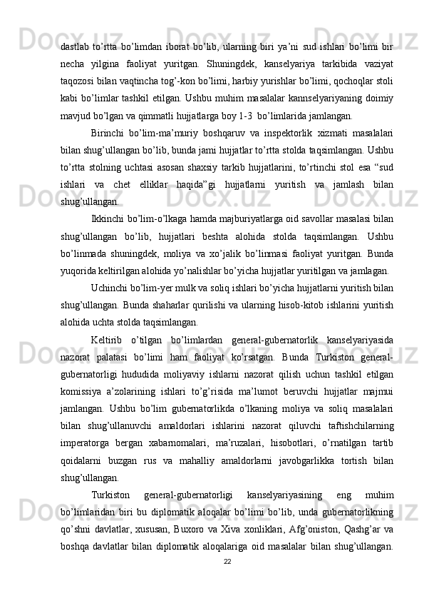 dastlab   to’rtta   bo’limdan   iborat   bo’lib,   ularning   biri   ya’ni   sud   ishlari   bo’limi   bir
necha   yilgina   faoliyat   yuritgan.   Shuningdek,   kanselyariya   tarkibida   vaziyat
taqozosi bilan vaqtincha tog’-kon bo’limi, harbiy yurishlar bo’limi, qochoqlar stoli
kabi   bo’limlar   tashkil   etilgan.  Ushbu   muhim   masalalar   kannselyariyaning   doimiy
mavjud bo’lgan va qimmatli hujjatlarga boy 1-3  bo’limlarida jamlangan. 
Birinchi   bo’lim-ma’muriy   boshqaruv   va   inspektorlik   xizmati   masalalari
bilan shug’ullangan bo’lib, bunda jami hujjatlar to’rtta stolda taqsimlangan. Ushbu
to’rtta   stolning   uchtasi   asosan   shaxsiy   tarkib   hujjatlarini,   to’rtinchi   stol   esa   “sud
ishlari   va   chet   elliklar   haqida”gi   hujjatlarni   yuritish   va   jamlash   bilan
shug’ullangan. 
Ikkinchi bo’lim-o’lkaga hamda majburiyatlarga oid savollar masalasi bilan
shug’ullangan   bo’lib,   hujjatlari   beshta   alohida   stolda   taqsimlangan.   Ushbu
bo’linmada   shuningdek,   moliya   va   xo’jalik   bo’linmasi   faoliyat   yuritgan.   Bunda
yuqorida keltirilgan alohida yo’nalishlar bo’yicha hujjatlar yuritilgan va jamlagan. 
Uchinchi bo’lim-yer mulk va soliq ishlari bo’yicha hujjatlarni yuritish bilan
shug’ullangan. Bunda shaharlar qurilishi va ularning hisob-kitob ishlarini yuritish
alohida uchta stolda taqsimlangan. 
Keltirib   o’tilgan   bo’limlardan   general-gubernatorlik   kanselyariyasida
nazorat   palatasi   bo’limi   ham   faoliyat   ko’rsatgan.   Bunda   Turkiston   general-
gubernatorligi   hududida   moliyaviy   ishlarni   nazorat   qilish   uchun   tashkil   etilgan
komissiya   a’zolarining   ishlari   to’g’risida   ma’lumot   beruvchi   hujjatlar   majmui
jamlangan.   Ushbu   bo’lim   gubernatorlikda   o’lkaning   moliya   va   soliq   masalalari
bilan   shug’ullanuvchi   amaldorlari   ishlarini   nazorat   qiluvchi   taftishchilarning
imperatorga   bergan   xabarnomalari,   ma’ruzalari,   hisobotlari,   o’rnatilgan   tartib
qoidalarni   buzgan   rus   va   mahalliy   amaldorlarni   javobgarlikka   tortish   bilan
shug’ullangan. 
Turkiston   general-gubernatorligi   kanselyariyasining   eng   muhim
bo’limlaridan   biri   bu   diplomatik   aloqalar   bo’limi   bo’lib,   unda   gubernatorlikning
qo’shni   davlatlar,   xususan,   Buxoro   va   Xiva   xonliklari,   Afg’oniston,   Qashg’ar   va
boshqa   davlatlar   bilan   diplomatik   aloqalariga   oid   masalalar   bilan   shug’ullangan.
22 