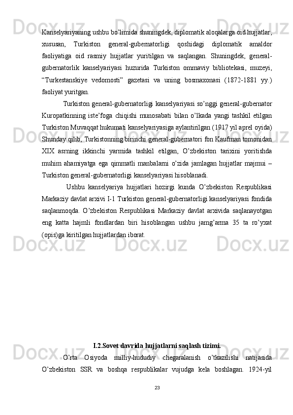 Kanselyariyaning ushbu bo’limida shuningdek, diplomatik aloqalarga oid hujjatlar,
xususan,   Turkiston   general-gubernatorligi   qoshidagi   diplomatik   amaldor
faoliyatiga   oid   rasmiy   hujjatlar   yuritilgan   va   saqlangan.   Shuningdek,   general-
gubernatorlik   kanselyariyasi   huzurida   Turkiston   ommaviy   bibliotekasi,   muzeyi,
“Turkestanskiye   vedomosti”   gazetasi   va   uning   bosmaxonasi   (1872-1881   yy.)
faoliyat yuritgan. 
Turkiston general-gubernatorligi kanselyariyasi so’nggi general-gubernator
Kuropatkinning   iste’foga   chiqishi   munosabati   bilan   o’lkada   yangi   tashkil   etilgan
Turkiston Muvaqqat hukumati kanselyariyasiga aylantirilgan (1917 yil aprel oyida)
Shunday qilib, Turkistonning birinchi general-gubernatori fon Kaufman tomonidan
XIX   asrning   ikkinchi   yarmida   tashkil   etilgan,   O’zbekiston   tarixini   yoritishda
muhim   ahamiyatga   ega   qimmatli   manbalarni   o’zida   jamlagan   hujjatlar   majmui   –
Turkiston general-gubernatorligi kanselyariyasi hisoblanadi.
  Ushbu   kanselyariya   hujjatlari   hozirgi   kunda   O’zbekiston   Respublikasi
Markaziy davlat arxivi I-1 Turkiston general-gubernatorligi kanselyariyasi fondida
saqlanmoqda.   O’zbekiston   Respublikasi   Markaziy   davlat   arxivida   saqlanayotgan
eng   katta   hajmli   fondlardan   biri   hisoblangan   ushbu   jamg’arma   35   ta   ro’yxat
(opis)ga kiritilgan hujjatlardan iborat. 
I.2.Sovet davrida hujjatlarni saqlash tizimi.
O’rta   Osiyoda   milliy-hududiy   chegaralanish   o’tkazilishi   natijasida
O’zbekiston   SSR   va   boshqa   respublikalar   vujudga   kela   boshlagan.   1924-yil
23 