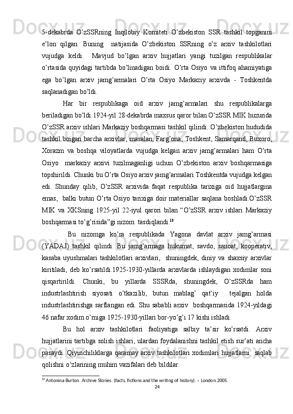 5-dekabrda   O’zSSRning   Inqilobiy   Komiteti   O’zbekiston   SSR   tashkil   topganini
e’lon   qilgan.   Buning     natijasida   O’zbekiston   SSRning   o’z   arxiv   tashkilotlari
vujudga   keldi.     Mavjud   bo’lgan   arxiv   hujjatlari   yangi   tuzilgan   respublikalar
o’rtasida   quyidagi   tartibda  bo’linadigan  boidi.  O’rta  Osiyo   va  ittifoq  ahamiyatiga
ega   bo’lgan   arxiv   jamg’armalari   O’rta   Osiyo   Markaziy   arxivda   -   Toshkentda
saqlanadigan bo’ldi. 
Har   bir   respublikaga   oid   arxiv   jamg’armalari   shu   respublikalarga
beriladigan bo’ldi.1924-yil 28-dekabrda maxsus qaror bilan O’zSSR MIK huzurida
O’zSSR arxiv ishlari Markaziy boshqarmasi tashkil qilindi. O’zbekiston hududida
tashkil boigan barcha arxivlar, masalan, Farg’ona, Toshkent, Samarqand, Buxoro,
Xorazm   va   boshqa   viloyatlarda   vujudga   kelgan   arxiv   jamg’armalari   ham   O’rta
Osiyo     markaziy   arxivi   tuzilmaganligi   uchun   O’zbekiston   arxiv   boshqarmasiga
topshirildi. Chunki bu O’rta Osiyo arxiv jamg’armalari Toshkentda vujudga kelgan
edi.   Shunday   qilib,   O’zSSR   arxivida   faqat   respublika   tarixiga   oid   hujjatlargina
emas,   balki butun O’rta Osiyo tarixiga doir materiallar saqlana boshladi.O’zSSR
MIK   va   XKSning   1925-yil   22-iyul   qarori   bilan   “O’zSSR   arxiv   ishlari   Markaziy
boshqarmasi to’g’risida”gi nizom  tasdiqlandi. 10
  Bu   nizomga   ko’ra   respublikada   Yagona   davlat   arxiv   jamg’armasi
(YADAJ)   tashkil   qilindi.   Bu   jamg’armaga   hukumat,   savdo,   sanoat,   kooperativ,
kasaba   uyushmalari   tashkilotlari   arxivlari,     shuningdek,   diniy   va   shaxsiy   arxivlar
kiritiladi,   deb   ko’rsatildi.1925-1930-yillarda   arxivlarda   ishlaydigan   xodimlar   soni
qisqartirildi.   Chunki,   bu   yillarda   SSSRda,   shuningdek,   O’zSSRda   ham
industrlashtirish   siyosati   o’tkaziIib,   butun   mablag’   qat’iy     tejalgan   holda
industrlashtirishga  sarflangan edi.  Shu sababli  arxiv   boshqarmasida   1924-yildagi
46 nafar xodim o’rniga 1925-1930-yillari bor-yo’g’i 17 kishi ishladi. 
Bu   hol   arxiv   tashkilotlari   faoliyatiga   salbiy   ta’sir   ko’rsatdi.   Arxiv
hujjatlarini tartibga solish ishlari, ulardan foydalanishni tashkil etish sur’ati ancha
pasaydi. Qiyinchiliklarga qaramay arxiv tashkilotlari xodimlari hujjatlarni   saqlab
qolishni o’zlarining muhim vazifalari deb bildilar. 
10
 А ntonina   Burton .  Archive   Stories .  (facts, fictions and the writing of history). – London.2005.  
24