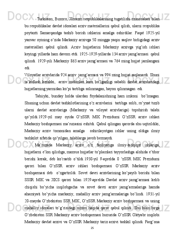 Turkiston, Buxoro, Xorazm respublikalarining tugatilishi munosabati bilan
bu respublikalar davlat idoralari arxiv materiallarini qabul qilish, ularni respublika
poytaxti   Samarqandga   tashib   borish   ishlarini   amalga   oshirdilar.   Faqat   1925-yil
yanvar oyining o’zida Markaziy arxivga 50 mingga yaqin saqlov birligidagi arxiv
materiallari   qabul   qilindi.   Arxiv   hujjatlarini   Markaziy   arxivga   yig’ish   ishlari
keyingi yillarda ham davom etdi. 1925-1929-yillarda 134 arxiv jamg’armasi  qabul
qilindi. 1929-yili Markaziy 863 arxiv jamg’armasi va 764 ming hujjat jamlangani
edi. 
Viloyatlar arxivlarida 924 arxiv  jamg’armasi va 994 ming hujjat saqlanardi. Shuni
ta’kidlash   kerakki,     arxiv   xodimlari   kam   bo’lganligi   sababli   davlat   arxivlaridagi
hujjatlarning yarmidan ko’pi tartibga solinmagan, bayon qilinmagan  edi. 
Tabiiyki,   bunday   holda   ulardan   foydalanishning   ham   imkoni     bo’lmagan.
Shuning uchun davlat tashkilotlarining o’z arxivlarini  tartibga solib, ro’yxat tuzib
ularni   davlat   arxivlariga   (Markaziy   va   viloyat   arxivlariga)   topshirish   talabi
qo’yildi.1929-yil   may   oyida   O’zSSR   MIK   Prezidumi   O’zSSR   arxiv   ishlari
Markaziy boshqarmasi ma’ruzasini eshitdi. Qabul qilingan qarorda shu uqtirildiki,
Markaziy   arxiv   tomonidan   amalga     oshirilayotgan   ishlar   uning   oldiga   ilmiy
tashkilot sifatida qo’yilgan  talablarga javob bermaydi. 
Ma’ruzada   Markaziy   arxiv   o’z   faoliyatiga   ilmiy-tadqiqot   ishlariga,
hujjatlarni e’lon qilishga, maxsus hujjatlar to’plamlari tayyorlashga alohida e’tibor
berishi   kerak,   deb   ko’rsatib   o’tildi.1930-yil   9-aprelda   0   ‘zSSR   MIK   Prezidumi
qarori   bilan   O’zSSR   arxiv   ishlari   boshqarmasi   O’zSSR   Markaziy   arxiv
boshqarmasi   deb     o’zgartirildi.   Sovet   davri   arxivlarining   ko’payib   borishi   bilan
SSSR   MIK   va   XKS   qarori   bilan   1929-aprelda   Davlat   arxiv   jamg’armasi   kelib
chiqishi   bo’yicha   inqilobgacha   va   sovet   davri   arxiv   jamg’armalariga   hamda
ahamiyati   bo’yicha   markaziy,   mahalliy   arxiv   jamg’armalariga   bo’lindi.   1931-yil
20-mayda O’zbekiston SSR MIK, O’zSSR Markaziy arxiv boshqarmasi  va uning
mahalliy  idoralari   to’g’risidagi   nizom   haqida   qaror   qabul   qilindi.  Shu   bilan  birga
O’zbekiston SSR Markaziy arxiv boshqarmasi  huzurida O’zSSR Oktyabr inqilobi
Markaziy davlat  arxivi  va O’zSSR Markaziy tarix arxivi tashkil  qilindi. Farg’ona
25 