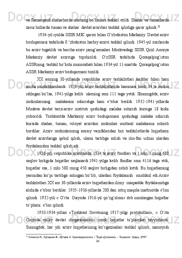 va Samarqand shaharlarida ularning bo’limlari tashkil etildi. Shahar va tumanlarda
zarur hollarda tuman va shahar  davlat arxivlari tashkil qilishga qaror qilindi. 11
 1934-yil iyulda SSSR MIK qarori bilan O’zbekiston Markaziy  Davlat arxiv
boshqarmasi tarkibida 0 ‘zbekiston harbiy arxivi tashkil qilindi. 1945-yil oxirlarida
bu arxiv tugatildi va barcha arxiv jamg’armalari Moskvadagi  SSSR Qizil Armiya
Markaziy   davlat   arxiviga   topshirildi.   O‘zSSR   tarkibida   Qoraqalpog’iston
ASSRning  tashkil bo’lishi munosabati bilan 1934-yil 11-martda  Qoraqalpog’iston
ASSR Markaziy arxiv boshqarmasi tuzildi. 
XX   asming   30-yillarida   respublika   arxiv   tashkilotlari   kadrlar   bilan   ham
ancha mustahkamlandi. 1929-yili arxiv tashkilotlarida hammasi boiib 34 ta xodim
ishlagan bo’lsa, 1941-yilga kelib   ularning soni 111 taga yetdi. Shuningdek, arxiv
xodimlarining     malakasini   oshirishga   ham   e’tibor   berildi.   1932-1941-yillarda
Moskva   davlat   tarix-arxiv   instituti   qoshidagi   malaka   oshirish   kursiga   18   kishi
yuborildi.   Toshkentda   Markaziy   arxiv   boshqarmasi   qoshidagi   malaka   oshirish
kursida   shahar,   tuman,   viloyat   arxivlari   xodimlari   muttasil   malakasini   oshirib
bordilar.   Arxiv   xodimlarining   asosiy   vazifalaridan   biri   tashkilotlarda   hujjatlarni
davlat   arxivlariga   qabul   qilish,   ularni   tartibga   solish   va   ilm-fan   uchun   ulardan
foydalanishni tashkil qilish edi. 
1936-yili respublika arxivlarida 1534 ta arxiv fondlari va 1 mln 1 ming 680
saqlov   birligida   hujjatlar   saqlanardi.1941-yilga   kelib   fondlar   soni   4116   taga   etdi,
hujjatlar  esa,  1  mln  580  ming  450  saqlov  birligidan  oshib  ketdi.  Bu   hujjatlaming
yarmidan   ko’pi   tartibga   solingan   bo’lib,   ulardan   foydalanish     mushkul   edi.Arxiv
tashkilotlari XX asr 30-yillarida arxiv hujjatlaridan ilmiy  maqsadda foydalanishga
alohida e’tibor berdilar. 1935-1936-yillarda 200 dan ortiq maqola matbuotda e’lon
qilindi. 1932-yili « O’rta   Osiyoda 1916-yil qo’zg’oloni» deb nomlangan hujjatlar
to’plami  e’lon qilindi. 
1933-1934-yillari   «Toshkent   Sovetining   1917-yilgi   protokollari»,   «   O’rta
Osiyoda   milliy   davlat   chegaralanishi»   nomli   hujjatlar   to’plamlari   tayyorlandi.
Suningdek,   har   yili   arxiv   hujjatlarining   ko’rgazmalari   tashkil   qilinib,   namoyish
11
  Алимов   И .,  Эргашев   Ф .,  Бўтаев   А .  Архившунослик . /  Ўқув   қўлланма . –  Тошкент :  Шарқ , 1997.  
26 