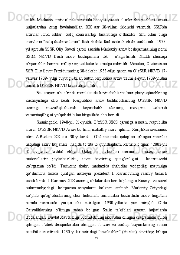 etildi.  Markaziy  arxiv  o’qish   xonasida   har  yili  yuzlab  olimlar   ilmiy  ishlari  uchun
hujjatlardan   keng   foydalandilar.   XX   asr   30-yillari   ikkinchi   yarmida   SSSRda
arxivlar   Ichki   ishlar     xalq   komissarligi   tasarrufiga   o’tkazildi.   Shu   bilan   birga
arxivlarni “xalq dushmanlarini” fosh etishda faol ishtirok etishi boshlandi.   1938-
yil aprelda SSSR Oliy Soveti qarori asosida Markaziy arxiv boshqarmasining nomi
SSSR   NKVD   Bosh   arxiv   boshqarmasi   deb     o’zgartirildi.   Xuddi   shunaqa
o’zgarishlar hamma milliy respublikalarda amalga oshirildi. Masalan, O’zbekiston
SSR Oliy Sovet Prezidumming 30-dekabr 1938-yilgi qarori va O‘zSSR NKVD 17-
yanvar 1939- yilgi buyrug’i bilan butun respublika arxiv tizimi 1-iyun 1939-yildan
boshlab O’zSSR NKVD tasarrufiga o’tdi. 
Bu jarayon o’z o’rnida mamlakatda keyinchalik ma’muriybuyruqbozlikning
kuchayishiga   olib   keldi.   Respublika   arxiv   tashkilotlarining   O’zSSR   NKVD
tizimiga   muvofiqlashtirish   keyinchalik   ularning   mavqeini   tushirish
vamustaqilligini yo’qolishi bilan birgalikda olib borildi. 
Shuningdek,   1940-yil   21-iyulda   O’zSSR   XKS   qaroriga   asosan,   respublika
arxivi  O’zSSR NKVD Arxiv bo’limi, mahalliy arxiv  qilindi. Xorijlik arxivshunos
olim   A.Burton   XX   asr   30-yillarida     O’zbekisonda   qatag’on   qilingan   insonlar
haqidagi   arxiv   hujjatlari     haqida   to’xta!ib   quyidagilarni   keltirib   o’tgan:   “2002-yil
31   avgustda   tashkil   etilgan   Qatag’on   qurbonlari   memorial   muzeyi   arxiv
materiallarini   joylashtirilishi,   sovet   davrining   qatag’onligini     ko’rsatuvchi
ko’rgazma   bo’ldi.   Toshkent   shahri   markazida   shahidlar   yodgorligi   majmuiga
qo’shimcha   tarzda   qurilgan   muzeyni   prezident   I.   Karimovning   rasmiy   tashrifi
ochib berdi. I. Karimov XIX asrning o’rtalaridan beri to’plangan Rossiya va sovet
hukmronligidagi     ko’rgazma   ashyolarini   ko’zdan   kechirdi.   Markaziy   Osiyodagi
ko’plab   qo’zg’olonlarning   chor   hukumati   tomonidan   bostirilishi   arxiv   hujjatlari
hamda   rasmlarda   yorqin   aks   ettirilgan.   1930-yillarda   yuz   minglab   O’rta
Osiyoliklarning   o’limiga   sabab   bo’lgan   Stalin   ta’qiblari   asosan   hujjatlarda
ifodalangan. Davlat Xavfsizligi  Komitetining arxividan olingan diagramalar quloq
qilingan   o’zbek   dehqonlaridan   olinggan   ot   ulov   va   boshqa   buyumlaming   sonini
batafsil   aks   ettiradi.   1930-yillar   oxiridagi   “tozalashlar”   (chistka)   davridagi   hibsga
27 