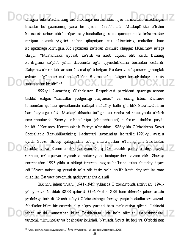 olingan   oila   a’zolarining   zid   hukmiga   noroziliklari,   ijro   farmonlari   imzolangan
tilxatlar   ko’rgazmaning   yana   bir   qismi     hisoblanadi.   Mustaqillikka   o’tishni
ko’rsatish uchun olib borilgan sa’y-harakatlarga soxta qamoqxonada tinka madori
qurigan   o’zbek   yigitini   so’roq   qilayotgan   rus   ofitserining   maketlari   ham
ko’rgazmaga   kiritilgan.   Ko’rgazmani   ko’zdan   kechirib   chiqqan   I.Karimov   so’zga
chiqdi:   “Mustamlaka   siyosati   xo’rlik   va   azob   uqubat   olib   keldi.   Bizning
xo’rligimiz   ko’plab   yillar   davomida   og’ir   qiyinchiliklarni   boshidan   kechirdi.
Xalqimiz o’z millati tarixini  hurmat qilib kelgan. Bu davrda xalqimizning minglab
aybsiz     o’g’lonlari   qurbon   bo’ldilar.   Bu   esa   xalq   o’zligini   tan   olishdagi     asosiy
sabablardan biridir”. 12
1999-yil   2-martdagi   O’zbekiston   Respulikasi   prezidenti   qaroriga   asosan
tashkil   etilgan   “shahidlar   yodgorligi   majmuasi”   va   uning   Islom   Karimov
tomonidan   qo’llab   quwatlanishi   nafaqat   mahalliy   balki   g’arblik   kuzatuvchilarni
ham   hayratga   soldi.   Mustaqillikkacha   bo’lgan   bir   necha   yil   mobaynida   o’zbek
qaxramonlarida   Rossiya   afsonalariga   (cho’pchaklari)   nisbatan   shubha   paydo
bo’ldi.   I.Karimov   Kommunistik   Partiya   a’zosidan   1986-yilda   O’zbekiston   Sovet
Sotsialistik   Respublikasining   1-sekretari   lavozimiga   ko’tarildi.1991-yil   avgust
oyida   Sovet   Ittifoqi   qulagandan   so’ng   mustaqillikni   e’lon   qilgan   liderlardan
hisoblandi   va   Kommunistik   partiyani   Xalq   Demokratik   partiyasi   deya   qayta
nomlab,   millatparvar   siyosatida   hokimiyatni   boshqarishni   davom   etdi.   Shunga
qaramasdan   1993-yilda   u   oldingi   tuzumni   ozgina   bo’lsada   eslab   shunday   degan
edi:“Sovet   tarixining   yetmish   to’rt   yili   izsiz   yo’q   bo’lib   ketdi   deyuvchilar   xato
qiladilar. Bu vaqt davomida qadriyatlar shakllandi 
Ikkinchi jahon urushi (1941-1945) yillarida O’zbekistonda arxiv ishi. 1941-
yili   yozidan   boshlab   SSSR   qatorida   O’zbekiston   SSR   ham   ikkinchi   jahon   urushi
girdobiga   tortildi.   Urush   tufayli   O’zbekistonga   frontga   yaqin   hududlardan   zavod-
fabrikalar   bilan   bir   qatorda   oliy   o’quv   yurtlari   ham   evakuatsiya   qilindi.   Ikkinchi
jahon   urushi   munosabati   bilan   Toshkentga   juda   ko’p   olimlar,   sharqshunoslar,
tarixchi, tilshunoslar va boshqalar kelishdi. Natijada Sovet Ittifoqi va O’zbekiston
12
  Алимов   И . А .  Архившунослик . /  Ўқув   қўлланма . – Андижон :  Андижон , 2005
28