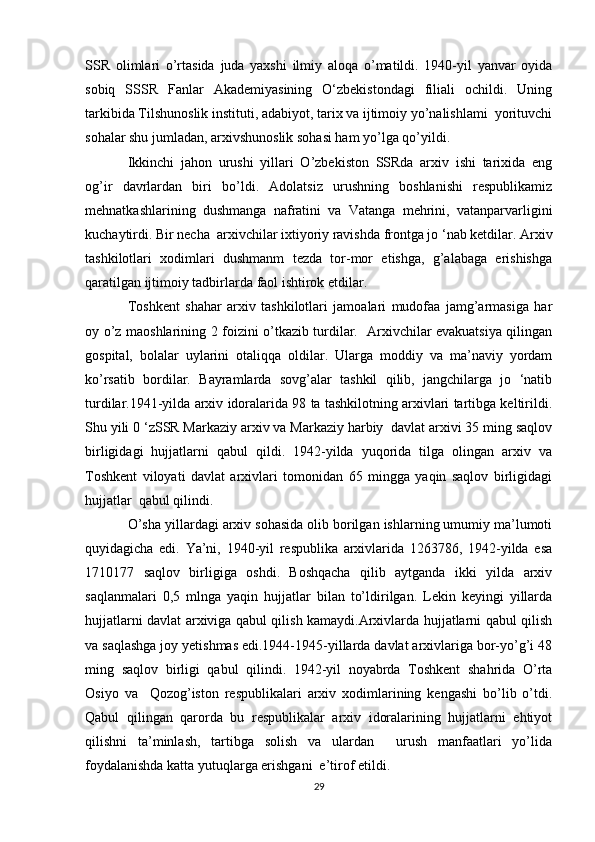 SSR   olimlari   o’rtasida   juda   yaxshi   ilmiy   aloqa   o’matildi.   1940-yil   yanvar   oyida
sobiq   SSSR   Fanlar   Akademiyasining   O‘zbekistondagi   filiali   ochildi.   Uning
tarkibida Tilshunoslik instituti, adabiyot, tarix va ijtimoiy yo’nalishlami  yorituvchi
sohalar shu jumladan, arxivshunoslik sohasi ham yo’lga qo’yildi. 
Ikkinchi   jahon   urushi   yillari   O’zbekiston   SSRda   arxiv   ishi   tarixida   eng
og’ir   davrlardan   biri   bo’ldi.   Adolatsiz   urushning   boshlanishi   respublikamiz
mehnatkashlarining   dushmanga   nafratini   va   Vatanga   mehrini,   vatanparvarligini
kuchaytirdi. Bir necha  arxivchilar ixtiyoriy ravishda frontga jo ‘nab ketdilar. Arxiv
tashkilotlari   xodimlari   dushmanm   tezda   tor-mor   etishga,   g’alabaga   erishishga
qaratilgan ijtimoiy tadbirlarda faol ishtirok etdilar. 
Toshkent   shahar   arxiv   tashkilotlari   jamoalari   mudofaa   jamg’armasiga   har
oy o’z maoshlarining 2 foizini o’tkazib turdilar.   Arxivchilar evakuatsiya qilingan
gospital,   bolalar   uylarini   otaliqqa   oldilar.   Ularga   moddiy   va   ma’naviy   yordam
ko’rsatib   bordilar.   Bayramlarda   sovg’alar   tashkil   qilib,   jangchilarga   jo   ‘natib
turdilar.1941-yilda arxiv idoralarida 98 ta tashkilotning arxivlari tartibga keltirildi.
Shu yili 0 ‘zSSR Markaziy arxiv va Markaziy harbiy  davlat arxivi 35 ming saqlov
birligidagi   hujjatlarni   qabul   qildi.   1942-yilda   yuqorida   tilga   olingan   arxiv   va
Toshkent   viloyati   davlat   arxivlari   tomonidan   65   mingga   yaqin   saqlov   birligidagi
hujjatlar  qabul qilindi. 
O’sha yillardagi arxiv sohasida olib borilgan ishlarning umumiy ma’lumoti
quyidagicha   edi.   Ya’ni,   1940-yil   respublika   arxivlarida   1263786,   1942-yilda   esa
1710177   saqlov   birligiga   oshdi.   Boshqacha   qilib   aytganda   ikki   yilda   arxiv
saqlanmalari   0,5   mlnga   yaqin   hujjatlar   bilan   to’ldirilgan.   Lekin   keyingi   yillarda
hujjatlarni davlat arxiviga qabul qilish kamaydi.Arxivlarda hujjatlarni qabul qilish
va saqlashga joy yetishmas edi.1944-1945-yillarda davlat arxivlariga bor-yo’g’i 48
ming   saqlov   birligi   qabul   qilindi.   1942-yil   noyabrda   Toshkent   shahrida   O’rta
Osiyo   va     Qozog’iston   respublikalari   arxiv   xodimlarining   kengashi   bo’lib   o’tdi.
Qabul   qilingan   qarorda   bu   respublikalar   arxiv   idoralarining   hujjatlarni   ehtiyot
qilishni   ta’minlash,   tartibga   solish   va   ulardan     urush   manfaatlari   yo’lida
foydalanishda katta yutuqlarga erishgani  e’tirof etildi.
29 