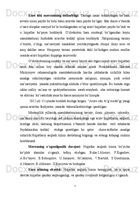 Kurs   ishi   mavzusining   dolzarbligi:   Tarixga   nazar   tashlaydigan   bo‘lsak,
avvalo inson paydo bo‘lishi bilan arxivlar ham paydo bo‘lgan. Ikki shaxs o‘rtasida
o‘zaro aloqalar mavjud bo‘la boshlagandan so‘ng arxiv hujjatlari paydo bo‘ladi va
u   hujjatlar   ko‘paya   boshlaydi.   O‘zbekiston   ham   mustaqil   bo‘lganidan   keyin
mamlakatimiz   hududida   arxivlar   tashkil   qilina   boshlaydi.   Xalqimizning   tarixiy
o‘tmishi,   o‘zligi,   ma’naviyati   masalalari   yoritilayotganda   chuqur   ilmiy   asos   va
aniq   dalillar   zarur.   Haqqoniy   tarixni   yaratishda   dalil   bo‘ladigan   muhim   omillar
orasida arxiv hujjatlari diqqatga sazovordir. 
O‘zbekistonning moddiy va ma’naviy hayoti aks etgan noyob arxiv hujjatlari
tarix   fani   uchun   boy   manba   sifatida   xizmat   qiladi   Prezidentimiz   Shavkat
Mirziyoyev   rahnamoligida   mamlakatimizda   barcha   jabhalarda   izchillik   bilan
amalga   oshirilayotgan   islohotlar   jarayonida   xalqimiz,   ayniqsa,   yosh   avlod
ma’naviyatni   yanada yuksaltirishga alohida e’tibor qaratilmoqda. Bu borada ezgu
ishlar milliy   an’ana va   qadriyatlarimizni   asrab-avaylash,   ular xotirasiga hurmat
va ehtirom  ko‘rsatishda yana bir karra namoyon bo‘lmoqda. 
 2012-yil 15-iyunda boshlab kuchga kirgan   “Arxiv ishi to‘g‘risida”gi yangi
qonun arxivlar faoliyatini  yanada  takomillashtirishga  qaratilgan.
Mustaqillik   yillarida   mamlakatimizning   tarixiy,   ilmiy,   ijtimoiy,   iqtisodiy,
ma’daniy-ma’rifiy hayotiga  oid muhim   ahamiyatga  ega arxiv  hujjatlarini  saqlash,
hisobga   olish,   ularning   ekspertizasini   o‘tkazish   hamda   ulardan     turli   sohalarda
foydalanishni   tashkil     etishga   qaratilgan   bir   qator     chora-tadbirlar   amalga
oshirildi.Hujjatlarni   saqlash   tizimi   davlatning   bugungi   va   ertangi   kelajagi   muhim
hisoblanadi.
Mavzuning   o’rganilganlik   darajasi:   Hujjatlar   saqlash   tizimi   bo‘yicha
ko‘plab   shaxslar   o‘rganib,   tatbiq   etishgan.   Bular:I.Alimov,   F.Ergashev,
A.Bo‘tayev,   B.Boboqulov,   U.Jumayev,   M.Isakova,   V.Bartold,   S.Gorshenina,
A.Nazarov, B.Abbosov, X.Buriyeva va boshqalar.
Kurs   ishining   obyekti:   Hujjatlar   saqlash   tizimi   taraqqiyoti,   ya‘ni   qaysi
davrda hujjatlar qanday saqlanganligi, va qanday rivojlanib kelganligini o‘rganish.
3 