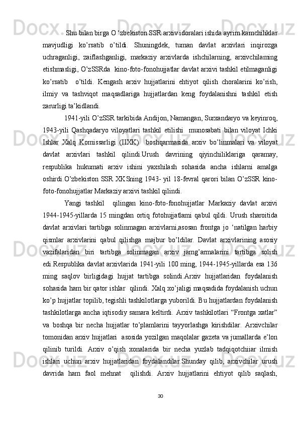  Shu bilan birga O ‘zbekiston SSR arxiv idoralari ishida ayrim kamchiliklar
mavjudligi   ko’rsatib   o’tildi.   Shuningdek,   tuman   davlat   arxivlari   inqirozga
uchraganligi,   zaiflashganligi,   markaziy   arxivlarda   ishchilarning,   arxivchilaming
etishmasligi, O’zSSRda   kino-foto-fonohujjatlar davlat arxivi tashkil etilmaganligi
ko’rsatib     o’tildi.   Kengash   arxiv   hujjatlarini   ehtiyot   qilish   choralarini   ko’rish,
ilmiy   va   tashviqot   maqsadlariga   hujjatlardan   keng   foydalanishni   tashkil   etish
zarurligi ta’kidlandi. 
1941-yili O’zSSR tarkibida Andijon, Namangan, Surxandaryo va keyinroq,
1943-yili   Qashqadaryo   viloyatlari   tashkil   etilishi     munosabati   bilan   viloyat   Ichki
Ishlar   Xalq   Komissarligi   (IIXK)     boshqarmasida   arxiv   bo’linmalari   va   viloyat
davlat   arxivlari   tashkil   qilindi.Urush   davrining   qiyinchiliklariga   qaramay,
respublika   hukumati   arxiv   ishini   yaxshilash   sohasida   ancha   ishlarni   amalga
oshirdi.O’zbekiston  SSR XKSning 1943- yil  18-fevral  qarori bilan O’zSSR kino-
foto-fonohujjatlar Markaziy arxivi tashkil qilindi. 
Yangi   tashkil     qilingan   kino-foto-fonohujjatlar   Markaziy   davlat   arxivi
1944-1945-yillarda   15   mingdan   ortiq   fotohujjatlami   qabul   qildi.   Urush   sharoitida
davlat   arxivlari   tartibga   solinmagan   arxivlarni,asosan   frontga   jo   ‘natilgan   harbiy
qismlar   arxivlarini   qabul   qilishga   majbur   bo’ldilar.   Davlat   arxivlarining   asosiy
vazifalaridan   biri   tartibga   solinmagan   arxiv   jamg’armalarini   tartibga   solish
edi.Respublika davlat arxivlarida 1941-yili 100 ming, 1944-1945-yillarda esa 136
ming   saqlov   birligidagi   hujjat   tartibga   solindi.Arxiv   hujjatlaridan   foydalanish
sohasida ham bir qator ishlar  qilindi. Xalq xo’jaligi maqsadida foydalanish uchun
ko’p hujjatlar topilib, tegishli tashkilotlarga yuborildi. Bu hujjatlardan foydalanish
tashkilotlarga ancha iqtisodiy samara keltirdi. Arxiv tashkilotlari  “Frontga xatlar”
va   boshqa   bir   necha   hujjatlar   to’plamlarini   tayyorlashga   kirishdilar.   Arxivchilar
tomonidan arxiv hujjatlari   asosida yozilgan maqolalar gazeta va jumallarda e’lon
qilinib   turildi.   Arxiv   o’qish   xonalarida   bir   necha   yuzlab   tadqiqotchiiar   ilmish
ishlari   uchun   arxiv   hujjatlaridan   foydalandilar.Shunday   qilib,   arxivchilar   urush
davrida   ham   faol   mehnat     qilishdi.   Arxiv   hujjatlarini   ehtiyot   qilib   saqlash,
30 