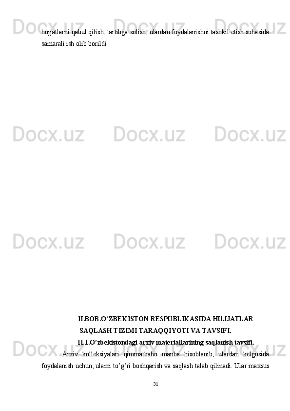 hujjatlarni qabul qilish, tartibga solish, ulardan foydalanishni tashkil etish sohasida
samarali ish olib borildi.
II.BOB.O’ZBEKISTON RESPUBLIKASIDA HUJJATLAR
SAQLASH TIZIMI TARAQQIYOTI VA TAVSIFI.
II.1.O’zbekistondagi arxiv materiallarining saqlanish tavsifi.
Arxiv   kolleksiyalari   qimmatbaho   manba   hisoblanib,   ulardan   kelgusida
foydalanish uchun, ulami to’g’ri boshqarish va saqlash talab qilinadi. Ular maxsus
31 