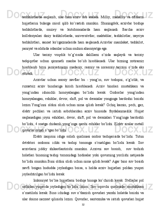 tashkilotlarda   saqlanib,   ular   ham   arxiv   deb   ataladi.   Milliy,   mahalliy   va   ofislarni
hujjatlarini   bularga   misol   qilib   ko’rsatish   mumkin.   Shuningdek,   arxivlar   boshqa
tashkilotlarda,   muzey   va   kutubxonalarda   ham   saqlanadi.   Barcha   arxiv
kolleksiyalari   diniy   tashkilotlarda,   universitetlar,   maktablar,   tashkilotlar,   xayriya
tashkilotlari,   sanoat   ko’rgazmalarida   ham   saqlanadi.Arxivlar   mamlakat,   tashkilot,
jamiyat va alohida odamlar uchun muhim ahamiyatga ega. 
Ular   tarixiy   voqelik   to’g’risida   dalillarni   o’zida   saqlaydi   va   tarixiy
tadqiqotlar   uchun   qimmatli   manba   bo’iib   hisoblanadi.   Ular   bizning   xotiramiz
hisoblanib   bizni   jamiyatimizni   madaniy,   rasmiy   va   norasmiy   tarixini   o’zida   aks
ettiradi.
Arxivlar   uchun   asosiy   xavflar   bu   -   yong’in,   suv   toshqini,   o’g’irlik,   va
ruxsatsiz   arxiv   binolariga   kirish   hisoblanadi.   Arxiv   binolari   mustahkam   va
yong’indan   ishonchli   himoyalangan   bo’lishi   kerak.   Omborlar   yong’indan
himoyalangan,   eshiklar,   devor,   shift,   pol   va   derazalar   yonginga   bardoshii   boiishi
lozim.Yong’inni   oldini   olish   uchun   nima   qilish   kerak?   Ochiq   kamin,   pech,   gaz,
elektr   pechlari   va   isitish   asboblaridan   arxiv   binosida   foydalanmaslik.   Hujjat
saqlanadigan   joyni   eshiklari,   devor,   shift,   pol   va   derazalari   Yong’inga   bardoshli
bo’lishi, 4 soatga chidamli yong’inga qarshi eshiklar bo’lishi. Elektr siralar metall
quvurlar orqali o’tgan bo’lishi.
Elektr   zanjirini   ishga   solish   qurilmasi   ombor   tashqarisida   bo’lishi.   Tutun
detektori   ombomi   ichki   va   tashqi   tomonga   o’rnatilgan   bo’lishi   kerak.   Suv
arxivlarni   jiddiy   shikastlantirishi   mumkin.   Arxivni   suv   bosish,     suv   toshish
holatlari  binoning  tashqi   tomonidagi   hodisalar   yoki   quvurning  yorilishi   natijasida
bo’lishi mumkin.Buni oldini olish uchun nima qilish kerak? Agar bino suv bosish
xavfi   boigan   hududda   joylashgan   boisa,   u   holda   arxiv   hujjatlari   poldan   yuqori
joylashtirilgan bo’lishi kerak.
Imkoniyat bo’lsa hujjatlarni boshqa binoga ko’chirish kerak. Stellajlar pol
sathidan   yuqorida   joylashgan   bo’lishi   lozim.   Suv   oquvchi   qurilmalar   mustahkam
o’matilishi  kerak. Bino  ichidagi  suv o’tkazish  quvurlari  yaxshi  holatda  boiishi  va
ular doimo nazorat qilinishi lozim. Quvurlar, santexnika va isitish quvurlari hujjat
32 