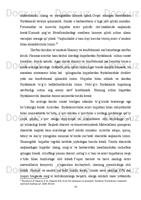 shikastlanish,   chang   va   yorugiikdan   himoya   qiladi.Ovqat   solingan   korobkadan
foydalanish tavsiya qilinmaydi, chunki u hasharotlarni o’ziga jalb qilishi mumkin.
Fotosuratlar   va   sinuvchi   hujjatlar   arxiv   poliefir   cho’ntaklarida   saqlanishi
kerak.Kumush   qog’oz   fotoalbomlardagi   suratlami   himoya   qilish   uchun   ularni
varoqlari orasiga qo’yiladi. Vaqtinchalik o’ram iloji boricha tezroq arxiv o’ramlari
bilan almashtirilishi lozim. 13
Xavfsiz kirishni ta’minlash.Shaxsiy va konfedensial ma’lumotlarga xavfsiz
kirish. Hamma arxivlar ham darhol ulardagi hujjatlardan foydalanish  uchun ruxsat
beradilar, deyish xatodir. Agar ularda shaxsiy va  konfedensial ma’lumotlar boisa u
holda arxivga kirishga cheklash joriy qilish lozim.Agar bunda aniqlik boimasa, bu
masalani   mutaxassis   bilan   hal     qilinguncha   hujjatlardan   foydalanishda   cheklov
yoki   uni   konfedensial   qilmaslik   lozim.   Hujjatlar   bilan   ishlash   va   ulardan
foydalanish   to’g’ri   tashkillashtirilishi   lozim.   Noto’g’ri   foydalanish   hujjatning
xavfsizligi   uchun   eng   asosiy   xavf   hisoblanadi.   Shuning   uchun   hujjatdan
foydalanuvchi shaxslar doimo nazoratda turishi kerak. 
Siz   arxivga   kirishi   ruxsat   berilgan   odamlar   to’g’risida   tasawurga   ega
bo’lishingiz kerak. Arxivdan   foydalanuvchilar arxiv hujjatlari  bilan extiyotkorlik
bilan munosabatda bo’lishi, o’quv zalidan o’quvchilar u yerdagi qoidalarga qat’iy
rioya   qilishi,   o’quv   zaliga   oziq-ovqat   va   ichimliklami   olib   kirilishiga   yo’l
qo’yilmasligi kerak. Saqlash sharoiti va konservatsiyalash Materiallami qoniqarsiz
sharoitda   saqlash   ham   arxivlarga   xavf   solishi   mumkin.   Arxivlar   salqin,   quruq,
tabiiy   va   sun’iy   yorugiikni   minimal   ta’sirida   mo’tadil   sharoitda   saqlanishi   lozim.
Shuningdek    hujjatlar   tegishli   tartibda   joylashgan   boiishi   kerak.   Yaxshi   sharoitda
saqlanadigan   hujjatlar   chang,   mog’or   va   hasharotdan   zararlanishdan   muhofaza
qilingan boiadi. Atrofdagi yomon sharoit, notog’ri o’ram va arxiv hujjatlarini vaqti
o’tishi   bilan   buzilishiga   olib   keladi.Yuqori   harorat   va   havo   namligi   arxiv
materiallarini   kimyoviy     o’zgarishini   kuchaytirib,   ularning   yemirilishiga   olib
keladi.   Harorat   va   namlik   mo’tadil   boiishi   kerak,   chunki   xavo   namligi   65%   dan
yuqori   boiganda   mog’or   kolleksiyalarga   tarqalib,   ularga   sezilarli   zarar   yetkazishi
13
 Buriyeva.A.X, Nazarov.A.Yo, Abbasov.B.B,-Arxiv ishi nazariyasi va amaliyoti, Toshkent,”Innovatsion rivojlanish 
nashriyot-matbaa uyi”,2020. 82-bet
34 