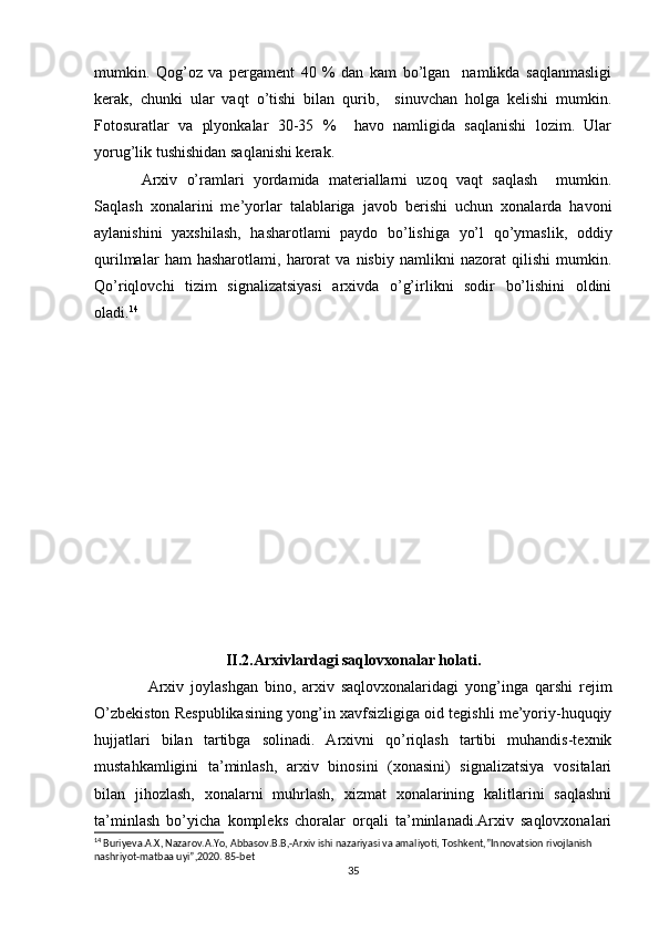 mumkin.   Qog’oz   va   pergament   40   %   dan   kam   bo’lgan     namlikda   saqlanmasligi
kerak,   chunki   ular   vaqt   o’tishi   bilan   qurib,     sinuvchan   holga   kelishi   mumkin.
Fotosuratlar   va   plyonkalar   30-35   %     havo   namligida   saqlanishi   lozim.   Ular
yorug’lik tushishidan saqlanishi kerak. 
Arxiv   o’ramlari   yordamida   materiallarni   uzoq   vaqt   saqlash     mumkin.
Saqlash   xonalarini   me’yorlar   talablariga   javob   berishi   uchun   xonalarda   havoni
aylanishini   yaxshilash,   hasharotlami   paydo   bo’lishiga   yo’l   qo’ymaslik,   oddiy
qurilmalar   ham   hasharotlami,   harorat   va   nisbiy   namlikni   nazorat   qilishi   mumkin.
Qo’riqlovchi   tizim   signalizatsiyasi   arxivda   o’g’irlikni   sodir   bo’lishini   oldini
oladi. 14
II.2.Arxivlardagi saqlovxonalar holati.
  Arxiv   joylashgan   bino,   arxiv   saqlovxonalaridagi   yong’inga   qarshi   rejim
O’zbekiston Respublikasining yong’in xavfsizligiga oid tegishli me’yoriy-huquqiy
hujjatlari   bilan   tartibga   solinadi.   Arxivni   qo’riqlash   tartibi   muhandis-texnik
mustahkamligini   ta’minlash,   arxiv   binosini   (xonasini)   signalizatsiya   vositalari
bilan   jihozlash,   xonalarni   muhrlash,   xizmat   xonalarining   kalitlarini   saqlashni
ta’minlash   bo’yicha   kompleks   choralar   orqali   ta’minlanadi.Arxiv   saqlovxonalari
14
 Buriyeva.A.X, Nazarov.A.Yo, Abbasov.B.B,-Arxiv ishi nazariyasi va amaliyoti, Toshkent,”Innovatsion rivojlanish 
nashriyot-matbaa uyi”,2020. 85-bet
35