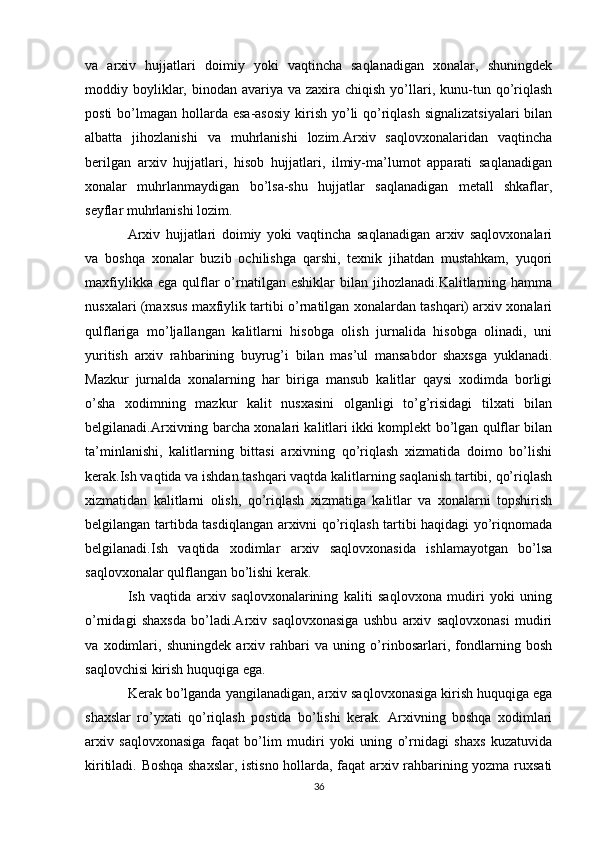 va   arxiv   hujjatlari   doimiy   yoki   vaqtincha   saqlanadigan   xonalar,   shuningdek
moddiy boyliklar, binodan  avariya va  zaxira chiqish  yo’llari,  kunu-tun  qo’riqlash
posti  bo’lmagan hollarda  esa-asosiy  kirish yo’li  qo’riqlash  signalizatsiyalari  bilan
albatta   jihozlanishi   va   muhrlanishi   lozim.Arxiv   saqlovxonalaridan   vaqtincha
berilgan   arxiv   hujjatlari,   hisob   hujjatlari,   ilmiy-ma’lumot   apparati   saqlanadigan
xonalar   muhrlanmaydigan   bo’lsa-shu   hujjatlar   saqlanadigan   metall   shkaflar,
seyflar muhrlanishi lozim.
Arxiv   hujjatlari   doimiy   yoki   vaqtincha   saqlanadigan   arxiv   saqlovxonalari
va   boshqa   xonalar   buzib   ochilishga   qarshi,   texnik   jihatdan   mustahkam,   yuqori
maxfiylikka  ega   qulflar   o’rnatilgan  eshiklar  bilan  jihozlanadi.Kalitlarning  hamma
nusxalari (maxsus maxfiylik tartibi o’rnatilgan xonalardan tashqari) arxiv xonalari
qulflariga   mo’ljallangan   kalitlarni   hisobga   olish   jurnalida   hisobga   olinadi,   uni
yuritish   arxiv   rahbarining   buyrug’i   bilan   mas’ul   mansabdor   shaxsga   yuklanadi.
Mazkur   jurnalda   xonalarning   har   biriga   mansub   kalitlar   qaysi   xodimda   borligi
o’sha   xodimning   mazkur   kalit   nusxasini   olganligi   to’g’risidagi   tilxati   bilan
belgilanadi.Arxivning barcha xonalari kalitlari ikki komplekt bo’lgan qulflar bilan
ta’minlanishi,   kalitlarning   bittasi   arxivning   qo’riqlash   xizmatida   doimo   bo’lishi
kerak.Ish vaqtida va ishdan tashqari vaqtda kalitlarning saqlanish tartibi, qo’riqlash
xizmatidan   kalitlarni   olish,   qo’riqlash   xizmatiga   kalitlar   va   xonalarni   topshirish
belgilangan tartibda tasdiqlangan arxivni qo’riqlash tartibi haqidagi yo’riqnomada
belgilanadi.Ish   vaqtida   xodimlar   arxiv   saqlovxonasida   ishlamayotgan   bo’lsa
saqlovxonalar qulflangan bo’lishi kerak. 
Ish   vaqtida   arxiv   saqlovxonalarining   kaliti   saqlovxona   mudiri   yoki   uning
o’rnidagi   shaxsda   bo’ladi.Arxiv   saqlovxonasiga   ushbu   arxiv   saqlovxonasi   mudiri
va   xodimlari,   shuningdek   arxiv   rahbari   va   uning   o’rinbosarlari,   fondlarning   bosh
saqlovchisi kirish huquqiga ega. 
Kerak bo’lganda yangilanadigan, arxiv saqlovxonasiga kirish huquqiga ega
shaxslar   ro’yxati   qo’riqlash   postida   bo’lishi   kerak.   Arxivning   boshqa   xodimlari
arxiv   saqlovxonasiga   faqat   bo’lim   mudiri   yoki   uning   o’rnidagi   shaxs   kuzatuvida
kiritiladi. Boshqa shaxslar, istisno hollarda, faqat arxiv rahbarining yozma ruxsati
36 