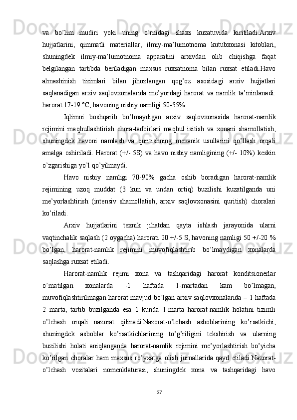 va   bo’lim   mudiri   yoki   uning   o’rnidagi   shaxs   kuzatuvida   kiritiladi.Arxiv
hujjatlarini,   qimmatli   materiallar,   ilmiy-ma’lumotnoma   kutubxonasi   kitoblari,
shuningdek   ilmiy-ma’lumotnoma   apparatini   arxivdan   olib   chiqishga   faqat
belgilangan   tartibda   beriladigan   maxsus   ruxsatnoma   bilan   ruxsat   etiladi.Havo
almashinish   tizimlari   bilan   jihozlangan   qog’oz   asosidagi   arxiv   hujjatlari
saqlanadigan   arxiv   saqlovxonalarida   me’yordagi   harorat   va   namlik   ta’minlanadi:
harorat 17-19 °C, havoning nisbiy namligi 50-55%.
Iqlimni   boshqarib   bo’lmaydigan   arxiv   saqlovxonasida   harorat-namlik
rejimini   maqbullashtirish   chora-tadbirlari   maqbul   isitish   va   xonani   shamollatish,
shuningdek   havoni   namlash   va   quritishning   mexanik   usullarini   qo’llash   orqali
amalga   oshiriladi.   Harorat   (+/-   5S)   va   havo   nisbiy   namligining   (+/-   10%)   keskin
o’zgarishiga yo’l qo’yilmaydi.
Havo   nisbiy   namligi   70-90%   gacha   oshib   boradigan   harorat-namlik
rejimining   uzoq   muddat   (3   kun   va   undan   ortiq)   buzilishi   kuzatilganda   uni
me’yorlashtirish   (intensiv   shamollatish,   arxiv   saqlovxonasini   quritish)   choralari
ko’riladi.
Arxiv   hujjatlarini   texnik   jihatdan   qayta   ishlash   jarayonida   ularni
vaqtinchalik saqlash (2 oygacha) harorati 20 +/-5 S, havoning namligi 50 +/-20 %
bo’lgan,   harorat-namlik   rejimini   muvofiqlashtirib   bo’lmaydigan   xonalarda
saqlashga ruxsat etiladi.
Harorat-namlik   rejimi   xona   va   tashqaridagi   harorat   konditsionerlar
o’rnatilgan   xonalarda   -1   haftada   1-martadan   kam   bo’lmagan,
muvofiqlashtirilmagan harorat mavjud bo’lgan arxiv saqlovxonalarida – 1 haftada
2   marta,   tartib   buzilganda   esa   1   kunda   1-marta   harorat-namlik   holatini   tizimli
o’lchash   orqali   nazorat   qilinadi.Nazorat-o’lchash   asboblarining   ko’rsatkichi,
shuningdek   asboblar   ko’rsatkichlarining   to’g’riligini   tekshirish   va   ularning
buzilishi   holati   aniqlanganda   harorat-namlik   rejimini   me’yorlashtirish   bo’yicha
ko’rilgan   choralar   ham   maxsus   ro’yxatga   olish   jurnallarida   qayd   etiladi.Nazorat-
o’lchash   vositalari   nomenklaturasi,   shuningdek   xona   va   tashqaridagi   havo
37 