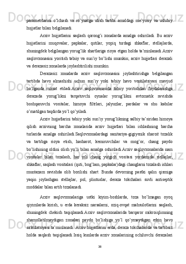 parametrlarini   o’lchash   va   ro’yxatga   olish   tartibi   amaldagi   me’yoriy   va   uslubiy
hujjatlar bilan belgilanadi.
Arxiv   hujjatlarini   saqlash   qorong’i   xonalarda   amalga   oshiriladi.   Bu   arxiv
hujjatlarini   muqovalar,   papkalar,   qutilar,   yopiq   turdagi   shkaflar,   stellajlarda,
shuningdek belgilangan yorug’lik shartlariga rioya etgan holda ta’minlanadi.Arxiv
saqlovxonasini  yoritish tabiiy va sun’iy bo’lishi  mumkin;  arxiv hujjatlari  derazali
va derazasiz xonalarda joylashtirilishi mumkin. 
Derazasiz   xonalarda   arxiv   saqlovxonasini   joylashtirishga   belgilangan
tartibda   havo   almashishi   uchun   sun’iy   yoki   tabiiy   havo   ventilatsiyasi   mavjud
bo’lganda   ruxsat   etiladi.Arxiv   saqlovxonasida   tabiiy   yoritishdan   foydalanishga
derazada   yorug’likni   tarqatuvchi   oynalar   yorug’likni   avtomatik   ravishda
boshqaruvchi   vositalar,   himoya   filtrlari,   jalyuzlar,   pardalar   va   shu   kabilar
o’rnatilgan taqdirda yo’l qo’yiladi.
Arxiv hujjatlarini tabiiy yoki sun’iy yorug’likning salbiy ta’siridan himoya
qilish   arxivning   barcha   xonalarida   arxiv   hujjatlari   bilan   ishlashning   barcha
turlarida   amalga   oshiriladi.Saqlovxonalardagi   sanitariya-gigiyenik   sharoit   tozalik
va   tartibga   rioya   etish,   hasharot,   kemiruvchilar   va   mog’or,   chang   paydo
bo’lishining oldini olish yo’li bilan amalga oshiriladi.Arxiv saqlovxonalarida nam
vositalar   bilan   tozalash,   har   yili   chang   yutgich   vositasi   yordamida   stellajlar,
shkaflar, saqlash vositalari (quti, bog’lam, papkalar)dagi changlarni tozalash ishlari
muntazam   ravishda   olib   borilishi   shart.   Bunda   devorning   pastki   qalin   qismiga
yaqin   joylashgan   stellajlar,   pol,   plintuslar,   deraza   tokchalari   suvli   antiseptik
moddalar bilan artib tozalanadi.
Arxiv   saqlovxonalariga   ustki   kiyim-boshlarda,   toza   bo’lmagan   oyoq
qiyimlarda   kirish,   u   erda   keraksiz   narsalarni,   oziq-ovqat   mahsulotlarini   saqlash,
shuningdek   chekish   taqiqlanadi.Arxiv   saqlovxonalarida   barqaror   mikroiqlimning
shamollatilmaydigan   zonalari   paydo   bo’lishiga   yo’l   qo’ymaydigan   erkin   havo
sirkulatsiyasi ta’minlanadi. Arxiv hujjatlarini erda, deraza tokchalarida va tartibsiz
holda   saqlash   taqiqlanadi.Issiq   kunlarda   arxiv   xonalarining   ochiluvchi   derazalari
38 