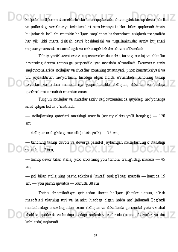 ko’pi bilan 0,5 mm diametrli to’rlar bilan qoplanadi, shuningdek tashqi devor, shift
va pollardagi ventilatsiya teshikchalari ham himoya to’rlari bilan qoplanadi.Arxiv
hujjatlarida bo’lishi mumkin bo’lgan mog’or va hasharotlarni aniqlash maqsadida
har   yili   ikki   marta   (isitish   davri   boshlanishi   va   tugallanishida)   arxiv   hujjatlari
majburiy ravishda entomologik va mikologik tekshirishdan o’tkaziladi.
Tabiiy yoritiluvchi arxiv saqlovxonalarida ochiq turdagi stellaj va shkaflar
devorning   deraza   tomoniga   perpendikulyar   ravishda   o’rnatiladi.   Derazasiz   arxiv
saqlovxonalarida stellajlar va shkaflar xonaning xususiyati, jihoz konstruksiyasi va
uni   joylashtirish   me’yorlarini   hisobga   olgan   holda   o’rnatiladi.   Binoning   tashqi
devorlari   va   isitish   manbalariga   yaqin   holatda   stellajlar,   shkaflar   va   boshqa
qurilmalarni o’rnatish mumkin emas.
Turg’un stellajlar va shkaflar arxiv saqlovxonalarida quyidagi me’yorlarga
amal qilgan holda o’rnatiladi:
—   stellajlarning   qatorlari   orasidagi   masofa   (asosiy   o’tish   yo’li   kengligi)   —   120
sm;
— stellajlar oralig’idagi masofa (o’tish yo’li) — 75 sm;
— binoning tashqi devori va devorga parallel joylashgan stellajlarning o’rtasidagi
masofa — 75sm;
— tashqi devor bilan stellaj yoki shkafning yon tomoni oralig’idagi masofa — 45
sm;
— pol   bilan stellajning  pastki  tokchasi  (shkaf)  oralig’idagi   masofa  — kamida  15
sm, — yon pastki qavatda — kamida 30 sm.
Tortib   chiqariladigan   qutilardan   iborat   bo’lgan   jihozlar   uchun,   o’tish
masofalari   ularning   turi   va   hajmini   hisobga   olgan   holda   mo’ljallanadi.Qog’ozli
manbalardagi arxiv hujjatlari temir stellajlar va shkaflarda gorizontal yoki vertikal
shaklda, qutilarda va boshqa turdagi saqlash vositalarida (papka, futlyarlar va shu
kabilarda)saqlanadi.
39 