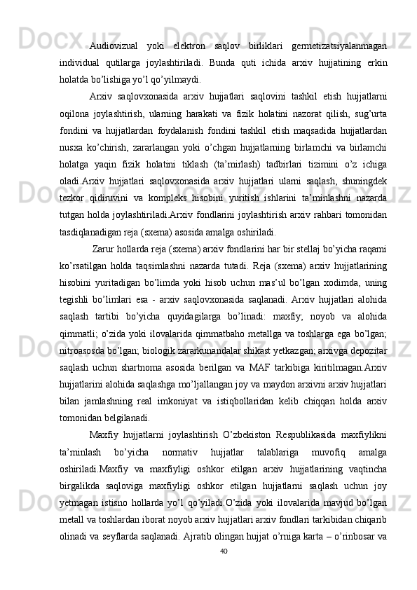 Audiovizual   yoki   elektron   saqlov   birliklari   germetizatsiyalanmagan
individual   qutilarga   joylashtiriladi.   Bunda   quti   ichida   arxiv   hujjatining   erkin
holatda bo’lishiga yo’l qo’yilmaydi.
Arxiv   saqlovxonasida   arxiv   hujjatlari   saqlovini   tashkil   etish   hujjatlarni
oqilona   joylashtirish,   ularning   harakati   va   fizik   holatini   nazorat   qilish,   sug’urta
fondini   va   hujjatlardan   foydalanish   fondini   tashkil   etish   maqsadida   hujjatlardan
nusxa   ko’chirish,   zararlangan   yoki   o’chgan   hujjatlarning   birlamchi   va   birlamchi
holatga   yaqin   fizik   holatini   tiklash   (ta’mirlash)   tadbirlari   tizimini   o’z   ichiga
oladi.Arxiv   hujjatlari   saqlovxonasida   arxiv   hujjatlari   ularni   saqlash,   shuningdek
tezkor   qidiruvini   va   kompleks   hisobini   yuritish   ishlarini   ta’minlashni   nazarda
tutgan  holda  joylashtiriladi.Arxiv  fondlarini  joylashtirish   arxiv  rahbari   tomonidan
tasdiqlanadigan reja (sxema) asosida amalga oshiriladi.
 Zarur hollarda reja (sxema) arxiv fondlarini har bir stellaj bo’yicha raqami
ko’rsatilgan   holda   taqsimlashni   nazarda   tutadi.   Reja   (sxema)   arxiv   hujjatlarining
hisobini   yuritadigan   bo’limda   yoki   hisob   uchun   mas’ul   bo’lgan   xodimda,   uning
tegishli   bo’limlari   esa   -   arxiv   saqlovxonasida   saqlanadi.   Arxiv   hujjatlari   alohida
saqlash   tartibi   bo’yicha   quyidagilarga   bo’linadi:   maxfiy;   noyob   va   alohida
qimmatli;   o’zida  yoki   ilovalarida  qimmatbaho metallga  va  toshlarga ega  bo’lgan;
nitroasosda bo’lgan; biologik zararkunandalar shikast yetkazgan; arxivga depozitar
saqlash   uchun   shartnoma   asosida   berilgan   va   MAF   tarkibiga   kiritilmagan.Arxiv
hujjatlarini alohida saqlashga mo’ljallangan joy va maydon arxivni arxiv hujjatlari
bilan   jamlashning   real   imkoniyat   va   istiqbollaridan   kelib   chiqqan   holda   arxiv
tomonidan belgilanadi.
Maxfiy   hujjatlarni   joylashtirish   O’zbekiston   Respublikasida   maxfiylikni
ta’minlash   bo’yicha   normativ   hujjatlar   talablariga   muvofiq   amalga
oshiriladi.Maxfiy   va   maxfiyligi   oshkor   etilgan   arxiv   hujjatlarining   vaqtincha
birgalikda   saqloviga   maxfiyligi   oshkor   etilgan   hujjatlarni   saqlash   uchun   joy
yetmagan   istisno   hollarda   yo’l   qo’yiladi.O’zida   yoki   ilovalarida   mavjud   bo’lgan
metall va toshlardan iborat noyob arxiv hujjatlari arxiv fondlari tarkibidan chiqarib
olinadi va seyflarda saqlanadi. Ajratib olingan hujjat o’rniga karta – o’rinbosar va
40 