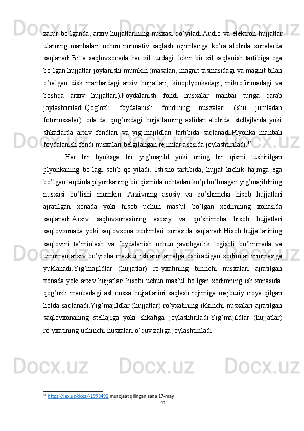 zarur  bo’lganda, arxiv hujjatlarining nusxasi  qo’yiladi.Audio va elektron hujjatlar
ularning   manbalari   uchun   normativ   saqlash   rejimlariga   ko’ra   alohida   xonalarda
saqlanadi.Bitta   saqlovxonada   har   xil   turdagi,   lekin   bir   xil   saqlanish   tartibiga   ega
bo’lgan hujjatlar joylanishi mumkin (masalan, magnit tasmasidagi va magnit bilan
o’ralgan   disk   manbaidagi   arxiv   hujjatlari;   kinoplyonkadagi,   mikroformadagi   va
boshqa   arxiv   hujjatlari).Foydalanish   fondi   nusxalar   manbai   turiga   qarab
joylashtiriladi.Qog’ozli   foydalanish   fondining   nusxalari   (shu   jumladan
fotonusxalar),   odatda,   qog’ozdagi   hujjatlarning   aslidan   alohida,   stellajlarda   yoki
shkaflarda   arxiv   fondlari   va   yig’majildlari   tartibida   saqlanadi.Plyonka   manbali
foydalanish fondi nusxalari belgilangan rejimlar asosida joylashtiriladi. 15
Har   bir   byuksga   bir   yig’majild   yoki   uning   bir   qismi   tushirilgan
plyonkaning   bo’lagi   solib   qo’yiladi.   Istisno   tartibida,   hujjat   kichik   hajmga   ega
bo’lgan taqdirda plyonkaning bir qismida uchtadan ko’p bo’lmagan yig’majildning
nusxasi   bo’lishi   mumkin.   Arxivning   asosiy   va   qo’shimcha   hisob   hujjatlari
ajratilgan   xonada   yoki   hisob   uchun   mas’ul   bo’lgan   xodimning   xonasida
saqlanadi.Arxiv   saqlovxonasining   asosiy   va   qo’shimcha   hisob   hujjatlari
saqlovxonada   yoki   saqlovxona   xodimlari   xonasida   saqlanadi.Hisob   hujjatlarining
saqlovini   ta’minlash   va   foydalanish   uchun   javobgarlik   tegishli   bo’linmada   va
umuman  arxiv  bo’yicha  mazkur  ishlarni  amalga  oshiradigan   xodimlar  zimmasiga
yuklanadi.Yig’majildlar   (hujjatlar)   ro’yxatining   birinchi   nusxalari   ajratilgan
xonada yoki arxiv hujjatlari hisobi uchun mas’ul bo’lgan xodimning ish xonasida,
qog’ozli   manbadagi   asl   nusxa   hujjatlarini   saqlash   rejimiga   majburiy   rioya   qilgan
holda saqlanadi.Yig’majildlar (hujjatlar) ro’yxatining ikkinchi  nusxalari ajratilgan
saqlovxonaning   stellajiga   yoki   shkafiga   joylashtiriladi.Yig’majildlar   (hujjatlar)
ro’yxatining uchinchi nusxalari o’quv zaliga joylashtiriladi.
15
  https://lex.uz/docs/-1993490  murojaat qilingan sana 17-may
41 