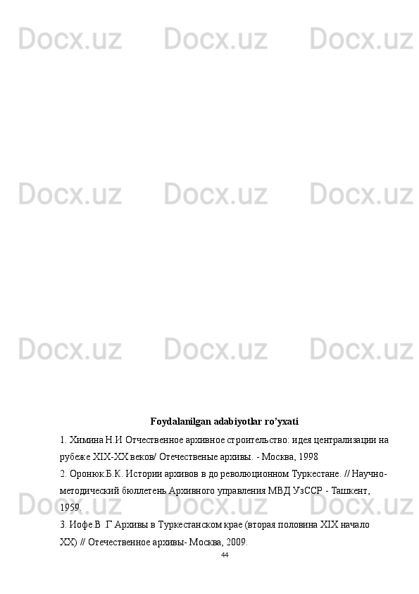 Foydalanilgan   adabiyotlar   ro ’ yxati
1. Химина Н.И Отчественное архивное строительство: идея централизации на
рубеже  XIX - XX  веков/ Отечественые архивы. - Москва, 1998
2. Оронюк.Б.К. Истории архивов в до революционном Туркестане. // Научно-
методический бюллетень Архивного управления МВД УзССР - Ташкент, 
1959.
3. Иофе.В .Г Архивы в Туркестанском крае (вторая половина  XIX  начало 
XX ) // Отечественное архивы- Москва, 2009.
44 