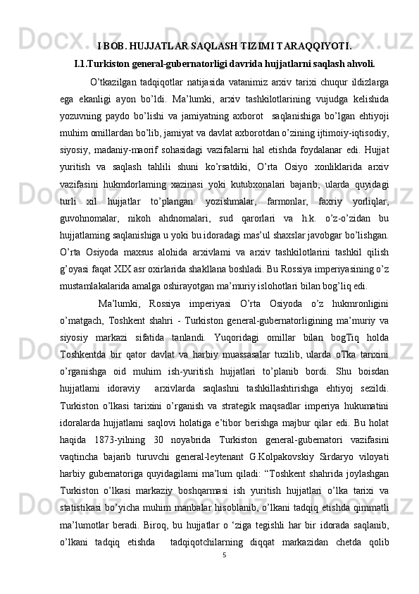 I BOB. HUJJATLAR SAQLASH TIZIMI TARAQQIYOTI.
I.1.Turkiston general-gubernatorligi davrida hujjatlarni saqlash ahvoli.
O’tkazilgan   tadqiqotlar   natijasida   vatanimiz   arxiv   tarixi   chuqur   ildizlarga
ega   ekanligi   ayon   bo’ldi.   Ma’lumki,   arxiv   tashkilotlarining   vujudga   kelishida
yozuvning   paydo   bo’lishi   va   jamiyatning   axborot     saqlanishiga   bo’lgan   ehtiyoji
muhim omillardan bo’lib, jamiyat va davlat axborotdan o’zining ijtimoiy-iqtisodiy,
siyosiy,   madaniy-maorif   sohasidagi   vazifalarni   hal   etishda   foydalanar   edi.   Hujjat
yuritish   va   saqlash   tahlili   shuni   ko’rsatdiki,   O’rta   Osiyo   xonliklarida   arxiv
vazifasini   hukmdorlaming   xazinasi   yoki   kutubxonalari   bajarib,   ularda   quyidagi
turli   xil   hujjatlar   to’plangan:   yozishmalar,   farmonlar,   faxriy   yorliqlar,
guvohnomalar,   nikoh   ahdnomalari,   sud   qarorlari   va   h.k.   o’z-o’zidan   bu
hujjatlaming saqlanishiga u yoki bu idoradagi mas’ul shaxslar javobgar bo’lishgan.
O’rta   Osiyoda   maxsus   alohida   arxivlami   va   arxiv   tashkilotlarini   tashkil   qilish
g’oyasi faqat XIX asr oxirlarida shakllana boshladi. Bu Rossiya imperiyasining o’z
mustamlakalarida amalga oshirayotgan ma’muriy islohotlari bilan bog’liq edi.
  Ma’lumki,   Rossiya   imperiyasi   O’rta   Osiyoda   o’z   hukmronligini
o’matgach,   Toshkent   shahri   -   Turkiston   general-gubernatorligining   ma’muriy   va
siyosiy   markazi   sifatida   tanlandi.   Yuqoridagi   omillar   bilan   bogTiq   holda
Toshkentda   bir   qator   davlat   va   harbiy   muassasalar   tuzilib,   ularda   oTka   tarixini
o’rganishga   oid   muhim   ish-yuritish   hujjatlari   to’planib   bordi.   Shu   boisdan
hujjatlami   idoraviy     arxivlarda   saqlashni   tashkillashtirishga   ehtiyoj   sezildi.
Turkiston   o’lkasi   tarixini   o’rganish   va   strategik   maqsadlar   imperiya   hukumatini
idoralarda   hujjatlami   saqlovi   holatiga   e’tibor   berishga   majbur   qilar   edi.   Bu   holat
haqida   1873-yilning   30   noyabrida   Turkiston   general-gubematori   vazifasini
vaqtincha   bajarib   turuvchi   general-leytenant   G.Kolpakovskiy   Sirdaryo   viloyati
harbiy   gubematoriga  quyidagilami   ma’lum   qiladi:   “Toshkent   shahrida   joylashgan
Turkiston   o’lkasi   markaziy   boshqarmasi   ish   yuritish   hujjatlari   o’lka   tarixi   va
statistikasi   bo’yicha   muhim   manbalar   hisoblanib,   o’lkani   tadqiq   etishda   qimmatli
ma’lumotlar   beradi.   Biroq,   bu   hujjatlar   о   ‘ziga   tegishli   har   bir   idorada   saqlanib,
о’lkani   tadqiq   etishda     tadqiqotchilarning   diqqat   markazidan   chetda   qolib
5 