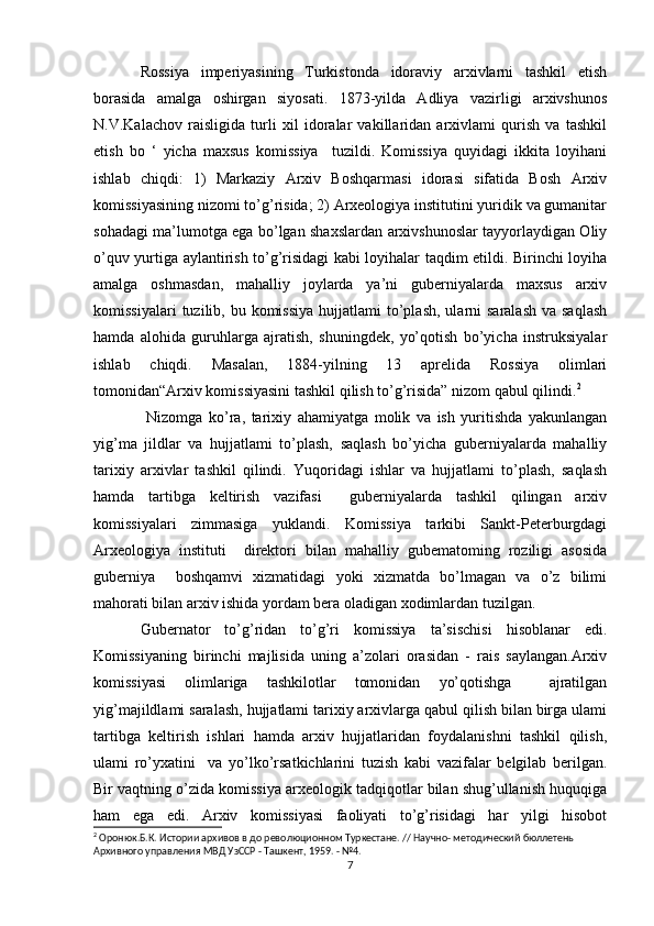 Rossiya   imperiyasining   Turkistonda   idoraviy   arxivlarni   tashkil   etish
borasida   amalga   oshirgan   siyosati.   1873-yilda   Adliya   vazirligi   arxivshunos
N.V.Kalachov   raisligida   turli   xil   idoralar   vakillaridan   arxivlami   qurish   va   tashkil
etish   bo   ‘   yicha   maxsus   komissiya     tuzildi.   Komissiya   quyidagi   ikkita   loyihani
ishlab   chiqdi:   1)   Markaziy   Arxiv   Boshqarmasi   idorasi   sifatida   Bosh   Arxiv
komissiyasining nizomi to’g’risida; 2) Arxeologiya institutini yuridik va gumanitar
sohadagi ma’lumotga ega bo’lgan shaxslardan arxivshunoslar tayyorlaydigan Oliy
o’quv yurtiga aylantirish to’g’risidagi kabi loyihalar taqdim etildi. Birinchi loyiha
amalga   oshmasdan,   mahalliy   joylarda   ya’ni   guberniyalarda   maxsus   arxiv
komissiyalari   tuzilib, bu  komissiya  hujjatlami  to’plash,  ularni  saralash   va saqlash
hamda   alohida   guruhlarga   ajratish,   shuningdek,   yo’qotish   bo’yicha   instruksiyalar
ishlab   chiqdi.   Masalan,   1884-yilning   13   aprelida   Rossiya   olimlari
tomonidan“Arxiv komissiyasini tashkil qilish to’g’risida” nizom qabul qilindi. 2
 
  Nizomga   ko’ra,   tarixiy   ahamiyatga   molik   va   ish   yuritishda   yakunlangan
yig’ma   jildlar   va   hujjatlami   to’plash,   saqlash   bo’yicha   guberniyalarda   mahalliy
tarixiy   arxivlar   tashkil   qilindi.   Yuqoridagi   ishlar   va   hujjatlami   to’plash,   saqlash
hamda   tartibga   keltirish   vazifasi     guberniyalarda   tashkil   qilingan   arxiv
komissiyalari   zimmasiga   yuklandi.   Komissiya   tarkibi   Sankt-Peterburgdagi
Arxeologiya   instituti     direktori   bilan   mahalliy   gubematoming   roziligi   asosida
guberniya     boshqamvi   xizmatidagi   yoki   xizmatda   bo’lmagan   va   o’z   bilimi
mahorati bilan arxiv ishida yordam bera oladigan xodimlardan tuzilgan. 
Gubernator   to’g’ridan   to’g’ri   komissiya   ta’sischisi   hisoblanar   edi.
Komissiyaning   birinchi   majlisida   uning   a’zolari   orasidan   -   rais   saylangan.Arxiv
komissiyasi   olimlariga   tashkilotlar   tomonidan   yo’qotishga     ajratilgan
yig’majildlami saralash, hujjatlami tarixiy arxivlarga qabul qilish bilan birga ulami
tartibga   keltirish   ishlari   hamda   arxiv   hujjatlaridan   foydalanishni   tashkil   qilish,
ulami   ro’yxatini     va   yo’lko’rsatkichlarini   tuzish   kabi   vazifalar   belgilab   berilgan.
Bir vaqtning o’zida komissiya arxeologik tadqiqotlar bilan shug’ullanish huquqiga
ham   ega   edi.   Arxiv   komissiyasi   faoliyati   to’g’risidagi   har   yilgi   hisobot
2
 Оронюк.Б.К. Истории архивов в до революционном Туркестане. // Научно- методический бюллетень 
Архивного управления МВД УзССР - Ташкент, 1959. - №4.
7 