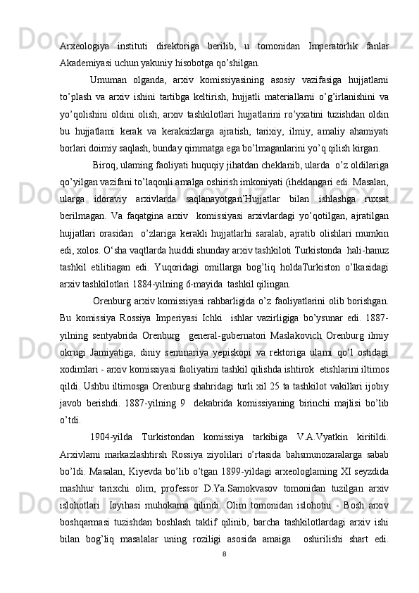 Arxeologiya   instituti   direktoriga   berilib,   u   tomonidan   Imperatorlik   fanlar
Akademiyasi uchun yakuniy hisobotga qo’shilgan. 
Umuman   olganda,   arxiv   komissiyasining   asosiy   vazifasiga   hujjatlarni
to’plash   va   arxiv   ishini   tartibga   keltirish,   hujjatli   materiallarni   o’g’irlanishini   va
yo’qolishini   oldini   olish,   arxiv   tashkilotlari   hujjatlarini   ro’yxatini   tuzishdan   oldin
bu   hujjatlami   kerak   va   keraksizlarga   ajratish,   tarixiy,   ilmiy,   amaliy   ahamiyati
borlari doimiy saqlash, bunday qimmatga ega bo’lmaganlarini yo’q qilish kirgan.
 Biroq, ulaming faoliyati huquqiy jihatdan cheklanib, ularda  o’z oldilariga
qo’yilgan vazifani to’laqonli amalga oshirish imkoniyati (iheklangari edi. Masalan,
ularga   idoraviy   arxivlarda   saqlanayotgan’Hujjatlar   bilan   ishlashga   ruxsat
berilmagan.   Va   faqatgina   arxiv     komissiyasi   arxivlardagi   yo’qotilgan,   ajratilgan
hujjatlari   orasidan     o’zlariga   kerakli   hujjatlarhi   saralab,   ajratib   olishlari   mumkin
edi, xolos. O‘sha vaqtlarda huiddi shunday arxiv tashkiloti Turkistonda  hali-hanuz
tashkil   etilitiagan   edi.   Yuqoridagi   omillarga   bog’liq   holdaTurkiston   o’lkasidagi
arxiv tashkilotlari 1884-yilning 6-mayida  tashkil qilingan.
  Orenburg arxiv komissiyasi  rahbarligida o’z faoliyatlarini olib borishgan.
Bu   komissiya   Rossiya   Imperiyasi   Ichki     ishlar   vazirligiga   bo’ysunar   edi.   1887-
yilning   sentyabrida   Orenburg     general-gubernatori   Maslakovich   Orenburg   ilmiy
okrugi   Jamiyatiga,   diniy   seminariya   yepiskopi   va   rektoriga   ulami   qo’l   ostidagi
xodimlari - arxiv komissiyasi faoliyatini tashkil qilishda ishtirok  etishlarini iltimos
qildi. Ushbu iltimosga Orenburg shahridagi turli xil 25 ta tashkilot vakillari ijobiy
javob   berishdi.   1887-yilning   9     dekabrida   komissiyaning   birinchi   majlisi   bo’lib
o’tdi. 
1904-yilda   Turkistondan   komissiya   tarkibiga   V.A.Vyatkin   kiritildi.
Arxivlami   markazlashtirsh   Rossiya   ziyolilari   o’rtasida   bahsmunozaralarga   sabab
bo’ldi.  Masalan,   Kiyevda  bo’lib  o’tgan  1899-yildagi   arxeologlaming  XI   seyzdida
mashhur   tarixchi   olim,   professor   D.Ya.Samokvasov   tomonidan   tuzilgan   arxiv
islohotlari     Ioyihasi   muhokama   qilindi.   Olim   tomonidan   islohotni   -   Bosh   arxiv
boshqarmasi   tuzishdan   boshlash   taklif   qilinib,   barcha   tashkilotlardagi   arxiv   ishi
bilan   bog’liq   masalalar   uning   roziligi   asosida   amaiga     oshirilishi   shart   edi.
8 