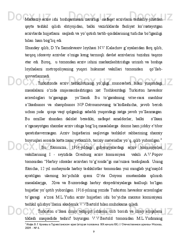 Markaziy   arxiv   ishi   boshqarmasini   zarurligi     nafaqat   arxivlami   tashkiliy   jihatdan
qayta   tashkil   qilish   ehtiyojidan,   balki   vazirliklarda   faoliyat   ko’rsatayotgan
arxivlarda hujjatlami  saqlash va yo’qotish tartib-qoidalarining turlicha bo’lganligi
bilan  ham bog’liq edi. 
Shunday  qilib,   D.Ya.Samokvasov   loyihasi   N.V   Kalachov   g’oyalaridan   farq  qilib,
tarqoq   idoraviy   arxivlar   o’miga   keng   tarmoqli   davlat   arxivlarini   tuzishni   taqozo
etar   edi.   Biroq,     u   tomondan   arxiv   ishini   markazlashtirishga   urinish   va   boshqa
loyihalami   metropoliyaning   yuqori   hukumat   vakillari   tomonidan     qo’llab-
quvvatlanmadi. 
Turkistonda   arxiv   tashkilotining   yo’qligi   munosabati   bilan   yuqoridagi
masalalami   o’zida   mujassamlashtirgan   xat   Toshkentdagi   Turkiston   havaskor
arxeologlari   to’garagiga     yo’llandi.   Bu   to’garakning   vitse-raisi   mashhur
o’lkashunos   va   sharqshunos   N.P.Ostroumovning   ta’kidlashicha,   javob   berish
uchun   juda     qisqa   vaqt   qolganligi   sababli   yuqoridagi   xatga   javob   yo’llanmagan.
Bu   omillar   shundan   dalolat   beradiki,   nafaqat   amaldorlar,   balki     o’lkani
o’rganayotgan shaxslar arxiv ishiga bog’liq masalalarga  doimo ham jiddiy e’tibor
qaratishavermagan.   Arxiv   hujjatlarini   saqloviga   tashkilot   rahbarining   shaxsiy
buyruqlari asosida katta zarar yetkazilib, tarixiy materiallar yo’q  qilib yuborilgan. 3
  Bu   fikrimizni,   1914-yildagi   guberniyalardagi   arxiv   komissiyalari
vakillarining   I   -   seyzdida   Orenburg   arxiv   komissiyasi     vakili   A.V.Popov
tomonidan   “Harbiy   idoralar   arxivlari   to’g’risida”gi   ma’ruzasi   tasdiqlandi.   Uning
fikricha,   12   yil   mobaynida   harbiy   tashkilotlar   tomonidan   yuz   minglab   yig’majild
ajratilgan   ularning   ko’pchilik   qismi   O’rta   Osiyoni   mustamlaka   qilinish
masalalarjga,     Xiva   va   Buxorodagi   harbiy   ekspeditsiyalarga   taalluqli   bo’lgan
bujjatlar yo’qotib yuborilgan. 1916-yilning yozida Turkiston havaskor arxeologlar
to’garagi     a’zosi   M.L.Yudin   arxiv   hujjatlari   ishi   bo’yicha   maxsus   komissiyani
tashkil qilishyo’llarini akademik V.VBartold bilan muhokama qiladi.  
Turkiston   o’lkasi   ilmiy   tadqiqot   ishlarini   olib   borish   va   ilmiy   aloqalarni
tiklash   maqsadida   tashrif   buyurgan   V.V.Bartold   tomonidan   M.L.Yudmning
3
 Иофе.В .Г Архивы в Туркестанском крае (вторая половина  XIX начало XX) // Отечественное архивы- Москва,
2009. - № 6.
9 