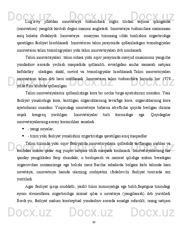 Lug‘aviy   jihatdan   innovatsiya   tushunchasi   ingliz   tilidan   tarjima   qilinganda
(innovation)  yangilik kiritish  degan manoni  anglatadi. Innovatsiya tushunchasi  mazmunan
aniq   holatni   ifodalaydi.   Innovatsiya     muayyan   tizimning   ichki   tuzilishini   ozgartirishga
qaratilgan   faoliyat   hisoblanadi.   Innovatsion   talim   jarayonida   qollaniladigan  texnologiyalar
innovatsion talim texnologiyalari yoki talim innovatsiyalari deb nomlanadi. 
Talim innovatsiyalari  talim sohasi yoki oquv jarayonida mavjud muammoni yangicha
yondashuv   asosida   yechish   maqsadida   qollanilib,   avvalgidan   ancha   samarali   natijani
kafolatlay     oladigan   shakl,   metod   va   texnologiyalar   hisoblanadi.Talim   innovatsiyalari
innovatsion   talim   deb   ham   nomlanadi.   Innovatsion   talim   tushunchasi   birinchi   bor   1979
yilda Rim klubida qollanilgan.
Talim innovatsiyalarini qollanilishiga kora bir necha turga ajratishimiz mumkin. Yani
faoliyat   yonalishiga   kora,   kiritilgan   ozgarishlarning   tavsifiga   kora,   ozgarishlarning   kora
ajratishimiz   mumkin.   Yuqoridagi   innovatsiya   turlarini   atroflicha   quyida   berilgan   chizma
orqali   kengroq   yoritilgan.   Innovatsiyalar   turli   korinishga   ega.   Quyidagilar
innovatsiyalarning asosiy korinishlari sanaladi:
 - yangi ooyalar;
 - tizim yoki faoliyat yonalishini ozgartirishga qaratilgan aniq maqsadlar 
Talim tizimida yoki oquv faoliyatida innovatsiyalarni qollashda sarflangan mablao va
kuchdan  imkon  qadar  eng  yuqori  natijani   olish  maqsadi   kozlanadi. Innovatsiyalarning  har
qanday   yangilikdan   farqi   shundaki,   u   boshqarish   va   nazorat   qilishga   imkon   beradigan
ozgaruvchan   mexanizmga   ega   bolishi   zarur.Barcha   sohalarda   bolgani   kabi   talimda   ham
novatsiya,   innovatsiya   hamda   ularning   mohiyatini   ifodalovchi   faoliyat   toorisida   soz
yuritiladi. 
Agar   faoliyat   qisqa   muddatli,   yaxlit   tizim   xususiyatiga   ega   bolib,faqatgina   tizimdagi
ayrim   elementlarni   ozgartirishga   xizmat   qilsa   u   novatsiya   (yangilanish)   deb   yuritiladi
Bordi-yu,   faoliyat   malum   kontseptual   yondashuv   asosida   amalga   oshirilib,   uning   natijasi
  
10 