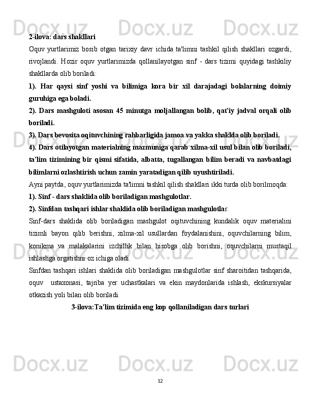 2-ilova: dars shakllari
Oquv   yurtlarimiz   bosib   otgan   tarixiy   davr   ichida   ta'limni   tashkil   qilish   shakllari   ozgardi,
rivojlandi.   Hozir   oquv   yurtlarimizda   qollanilayotgan   sinf   -   dars   tizimi   quyidagi   tashkiliy
shakllarda olib boriladi:
1).   Har   qaysi   sinf   yoshi   va   bilimiga   kora   bir   xil   darajadagi   bolalarning   doimiy
guruhiga ega boladi.
2).   Dars   mashguloti   asosan   45   minutga   moljallangan   bolib,   qat'iy   jadval   orqali   olib
boriladi.
3). Dars bevosita oqituvchining rahbarligida jamoa va yakka shaklda olib boriladi.
4). Dars otilayotgan materialning mazmuniga qarab xilma-xil usul bilan olib boriladi,
ta'lim   tizimining   bir   qismi   sifatida,   albatta,   tugallangan   bilim   beradi   va   navbatdagi
bilimlarni ozlashtirish uchun zamin yaratadigan qilib uyushtiriladi.
Ayni paytda, oquv yurtlarimizda ta'limni tashkil qilish shakllari ikki turda olib borilmoqda:
1). Sinf - dars shaklida olib boriladigan mashgulotlar.
2). Sinfdan tashqari ishlar shaklida olib boriladigan mashgulotla r.
Sinf-dars   shaklida   olib   boriladigan   mashgulot   oqituvchining   kundalik   oquv   materialini
tizimli   bayon   qilib   berishni,   xilma-xil   usullardan   foydalanishini,   oquvchilarning   bilim,
konikma   va   malakalarini   izchillik   bilan   hisobga   olib   borishni,   oquvchilarni   mustaqil
ishlashga orgatishni oz ichiga oladi.
Sinfdan  tashqari   ishlari   shaklida  olib  boriladigan   mashgulotlar   sinf   sharoitidan  tashqarida,
oquv     ustaxonasi,   tajriba   yer   uchastkalari   va   ekin   maydonlarida   ishlash,   ekskursiyalar
otkazish yoli bilan olib boriladi.
3-ilova:Ta'lim tizimida eng kop qollaniladigan dars turlari
  
12 