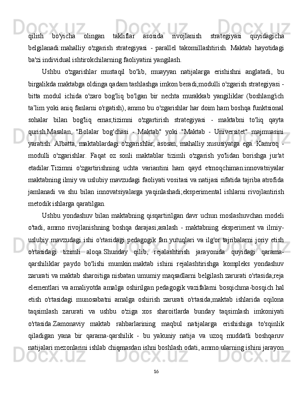 qilish   bo'yicha   olingan   takliflar   asosida   rivojlanish   strategiyasi   quyidagicha
belgilanadi:mahalliy   o'zgarish   strategiyasi   -   parallel   takomillashtirish.   Maktab   hayotidagi
ba'zi individual ishtirokchilarning faoliyatini yangilash. 
Ushbu   o'zgarishlar   mustaqil   bo'lib,   muayyan   natijalarga   erishishni   anglatadi,   bu
birgalikda maktabga oldinga qadam tashlashga imkon beradi;modulli o'zgarish strategiyasi -
bitta   modul   ichida   o'zaro   bog'liq   bo'lgan   bir   nechta   murakkab   yangiliklar   (boshlang'ich
ta’lim yoki aniq fanlarni o'rgatish), ammo bu o'zgarishlar har doim ham boshqa funktsional
sohalar   bilan   bog'liq   emas;tizimni   o'zgartirish   strategiyasi   -   maktabni   to'liq   qayta
qurish.Masalan,   "Bolalar   bog'chasi   -   Maktab"   yoki   "Maktab   -   Universitet"   majmuasini
yaratish.   Albatta,   maktablardagi   o'zgarishlar,   asosan,   mahalliy   xususiyatga   ega.   Kamroq   -
modulli   o'zgarishlar.   Faqat   oz   sonli   maktablar   tizimli   o'zgarish   yo'lidan   borishga   jur'at
etadilar.Tizimni   o'zgartirishning   uchta   variantini   ham   qayd   etmoqchiman:innovatsiyalar
maktabning ilmiy va uslubiy mavzudagi faoliyati vositasi va natijasi sifatida tajriba atrofida
jamlanadi   va   shu   bilan   innovatsiyalarga   yaqinlashadi;eksperimental   ishlarni   rivojlantirish
metodik ishlarga qaratilgan. 
Ushbu yondashuv bilan maktabning qisqartirilgan davr uchun moslashuvchan  modeli
o'tadi,   ammo   rivojlanishning   boshqa   darajasi;aralash   -   maktabning   eksperiment   va   ilmiy-
uslubiy mavzudagi ishi  o'rtasidagi  pedagogik fan yutuqlari va ilg'or tajribalarni  joriy etish
o'rtasidagi   tizimli   aloqa.Shunday   qilib,   rejalashtirish   jarayonida   quyidagi   qarama-
qarshiliklar   paydo   bo'lishi   mumkin:maktab   ishini   rejalashtirishga   kompleks   yondashuv
zarurati va maktab sharoitiga nisbatan umumiy maqsadlarni belgilash zarurati o'rtasida;reja
elementlari va amaliyotda amalga oshirilgan pedagogik vazifalarni  bosqichma-bosqich hal
etish   o'rtasidagi   munosabatni   amalga   oshirish   zarurati   o'rtasida;maktab   ishlarida   oqilona
taqsimlash   zarurati   va   ushbu   o'ziga   xos   sharoitlarda   bunday   taqsimlash   imkoniyati
o'rtasida.Zamonaviy   maktab   rahbarlarining   maqbul   natijalarga   erishishiga   to'sqinlik
qiladigan   yana   bir   qarama-qarshilik   -   bu   yakuniy   natija   va   uzoq   muddatli   boshqaruv
natijalari mezonlarini ishlab chiqmasdan ishni boshlash odati, ammo ularning ishini jarayon
  
16 