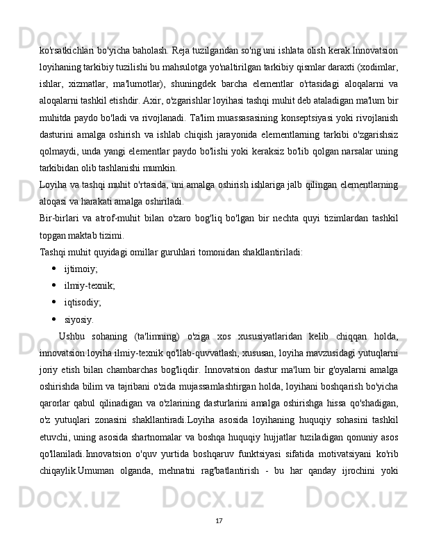 ko'rsatkichlari bo'yicha baholash. Reja tuzilgandan so'ng uni ishlata olish kerak.Innovatsion
loyihaning tarkibiy tuzilishi bu mahsulotga yo'naltirilgan tarkibiy qismlar daraxti (xodimlar,
ishlar,   xizmatlar,   ma'lumotlar),   shuningdek   barcha   elementlar   o'rtasidagi   aloqalarni   va
aloqalarni tashkil etishdir. Axir, o'zgarishlar loyihasi tashqi muhit deb ataladigan ma'lum bir
muhitda paydo bo'ladi va rivojlanadi. Ta'lim muassasasining konseptsiyasi yoki rivojlanish
dasturini   amalga   oshirish   va   ishlab   chiqish   jarayonida   elementlarning   tarkibi   o'zgarishsiz
qolmaydi, unda yangi elementlar paydo bo'lishi yoki keraksiz bo'lib qolgan narsalar uning
tarkibidan olib tashlanishi mumkin.
Loyiha va tashqi muhit o'rtasida, uni amalga oshirish ishlariga jalb qilingan elementlarning
aloqasi va harakati amalga oshiriladi.
Bir-birlari   va   atrof-muhit   bilan   o'zaro   bog'liq   bo'lgan   bir   nechta   quyi   tizimlardan   tashkil
topgan maktab tizimi.
Tashqi muhit quyidagi omillar guruhlari tomonidan shakllantiriladi:
 ijtimoiy;
 ilmiy-texnik;
 iqtisodiy;
 siyosiy.
Ushbu   sohaning   (ta'limning)   o'ziga   xos   xususiyatlaridan   kelib   chiqqan   holda,
innovatsion loyiha ilmiy-texnik qo'llab-quvvatlash, xususan, loyiha mavzusidagi yutuqlarni
joriy   etish   bilan   chambarchas   bog'liqdir.   Innovatsion   dastur   ma'lum   bir   g'oyalarni   amalga
oshirishda bilim va tajribani o'zida mujassamlashtirgan holda, loyihani boshqarish bo'yicha
qarorlar   qabul   qilinadigan   va   o'zlarining   dasturlarini   amalga   oshirishga   hissa   qo'shadigan,
o'z   yutuqlari   zonasini   shakllantiradi.Loyiha   asosida   loyihaning   huquqiy   sohasini   tashkil
etuvchi, uning asosida  shartnomalar va boshqa huquqiy hujjatlar tuziladigan qonuniy asos
qo'llaniladi.Innovatsion   o'quv   yurtida   boshqaruv   funktsiyasi   sifatida   motivatsiyani   ko'rib
chiqaylik.Umuman   olganda,   mehnatni   rag'batlantirish   -   bu   har   qanday   ijrochini   yoki
  
17 