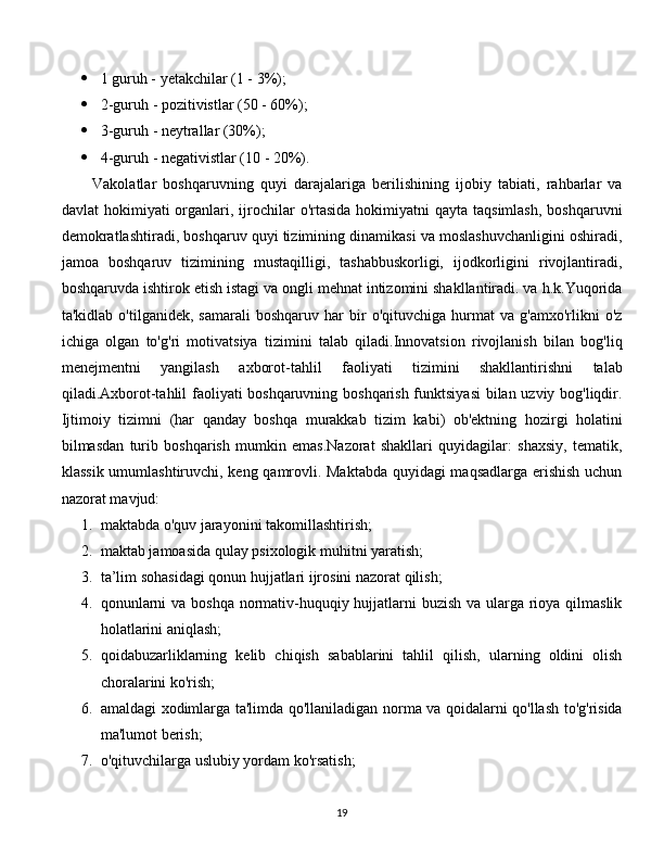 1 guruh - yetakchilar (1 - 3%);
 2-guruh - pozitivistlar (50 - 60%);
 3-guruh - neytrallar (30%);
 4-guruh - negativistlar (10 - 20%).
Vakolatlar   boshqaruvning   quyi   darajalariga   berilishining   ijobiy   tabiati,   rahbarlar   va
davlat  hokimiyati   organlari,  ijrochilar  o'rtasida  hokimiyatni  qayta  taqsimlash,   boshqaruvni
demokratlashtiradi, boshqaruv quyi tizimining dinamikasi va moslashuvchanligini oshiradi,
jamoa   boshqaruv   tizimining   mustaqilligi,   tashabbuskorligi,   ijodkorligini   rivojlantiradi,
boshqaruvda ishtirok etish istagi va ongli mehnat intizomini shakllantiradi. va h.k.Yuqorida
ta'kidlab   o'tilganidek,  samarali   boshqaruv   har   bir   o'qituvchiga   hurmat   va   g'amxo'rlikni   o'z
ichiga   olgan   to'g'ri   motivatsiya   tizimini   talab   qiladi.Innovatsion   rivojlanish   bilan   bog'liq
menejmentni   yangilash   axborot-tahlil   faoliyati   tizimini   shakllantirishni   talab
qiladi.Axborot-tahlil faoliyati boshqaruvning boshqarish funktsiyasi  bilan uzviy bog'liqdir.
Ijtimoiy   tizimni   (har   qanday   boshqa   murakkab   tizim   kabi)   ob'ektning   hozirgi   holatini
bilmasdan   turib   boshqarish   mumkin   emas.Nazorat   shakllari   quyidagilar:   shaxsiy,   tematik,
klassik umumlashtiruvchi, keng qamrovli. Maktabda quyidagi maqsadlarga erishish uchun
nazorat mavjud:
1. maktabda o'quv jarayonini takomillashtirish;
2. maktab jamoasida qulay psixologik muhitni yaratish;
3. ta’lim sohasidagi qonun hujjatlari ijrosini nazorat qilish;
4. qonunlarni  va boshqa normativ-huquqiy hujjatlarni buzish va ularga rioya qilmaslik
holatlarini aniqlash;
5. qoidabuzarliklarning   kelib   chiqish   sabablarini   tahlil   qilish,   ularning   oldini   olish
choralarini ko'rish;
6. amaldagi xodimlarga ta'limda qo'llaniladigan norma va qoidalarni qo'llash to'g'risida
ma'lumot berish;
7. o'qituvchilarga uslubiy yordam ko'rsatish;
  
19 