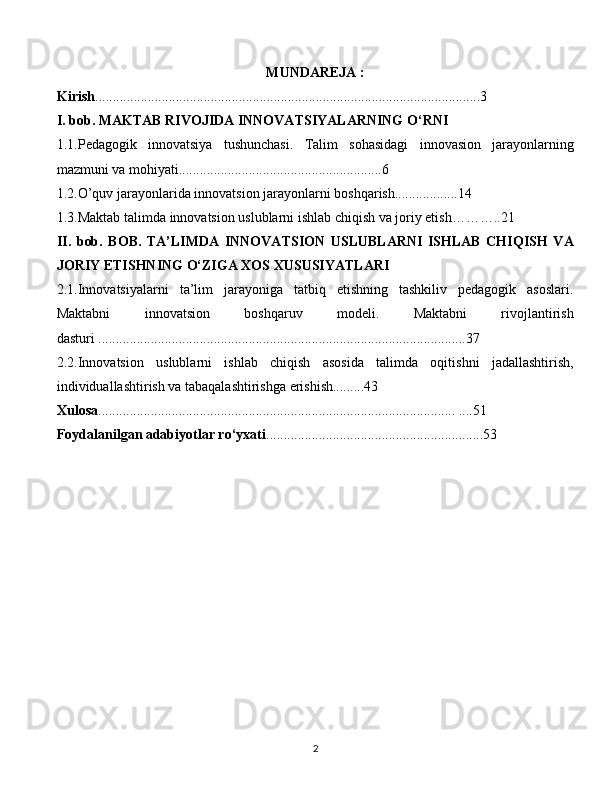 MUNDAREJA :
Kirish ..............................................................................................................3
I. bob. MAKTAB RIVOJIDA INNOVATSIYALARNING O‘RNI
1.1.Pedagogik   innovatsiya   tushunchasi.   Talim   sohasidagi   innovasion   jarayonlarning
mazmuni va mohiyati..........................................................6
1.2.O’quv jarayonlarida innovatsion jarayonlarni boshqarish..................14
1.3.Maktab talimda innovatsion uslublarni ishlab chiqish va joriy etish………..21
II.   bob.   BOB.   TA’LIMDA   INNOVATSION   USLUBLARNI   ISHLAB   CHIQISH   VA
JORIY ETISHNING O‘ZIGA XOS XUSUSIYATLARI
2.1.Innovatsiyalarni   ta’lim   jarayoniga   tatbiq   etishning   tashkiliv   pedagogik   asoslari.
Maktabni   innovatsion   boshqaruv   modeli.   Maktabni   rivojlantirish
dasturi .........................................................................................................37
2.2.Innovatsion   uslublarni   ishlab   chiqish   asosida   talimda   oqitishni   jadallashtirish,
individuallashtirish va tabaqalashtirishga erishish.........43
Xulosa ...................................................................................................... ....51
Foydalanilgan adabiyotlar ro‘yxati ..............................................................53
  
2 