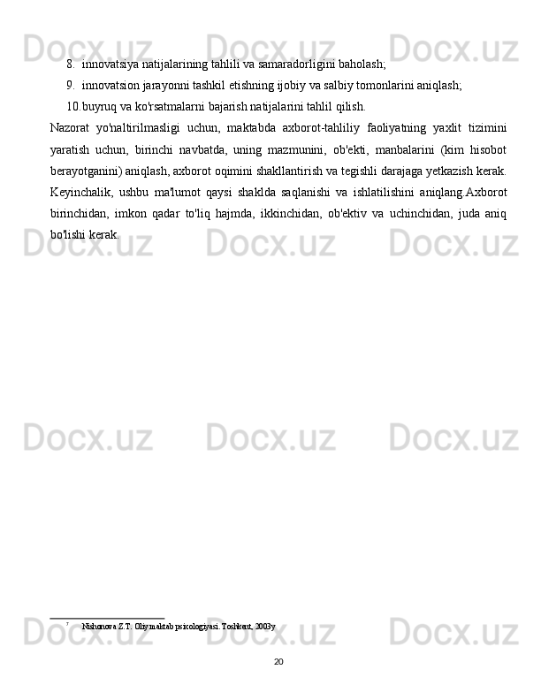 8. innovatsiya natijalarining tahlili va samaradorligini baholash;
9. innovatsion jarayonni tashkil etishning ijobiy va salbiy tomonlarini aniqlash;
10. buyruq va ko'rsatmalarni bajarish natijalarini tahlil qilish.
Nazorat   yo'naltirilmasligi   uchun,   maktabda   axborot-tahliliy   faoliyatning   yaxlit   tizimini
yaratish   uchun,   birinchi   navbatda,   uning   mazmunini,   ob'ekti,   manbalarini   (kim   hisobot
berayotganini) aniqlash, axborot oqimini shakllantirish va tegishli darajaga yetkazish kerak.
Keyinchalik,   ushbu   ma'lumot   qaysi   shaklda   saqlanishi   va   ishlatilishini   aniqlang.Axborot
birinchidan,   imkon   qadar   to'liq   hajmda,   ikkinchidan,   ob'ektiv   va   uchinchidan,   juda   aniq
bo'lishi kerak. [ 7 ]
7
Nishonova Z.T. Oliy maktab psixologiyasi. Toshkent, 2003y
  
20 