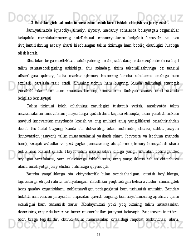 1.3.Boshlangich talimda innovatsion uslublarni ishlab chiqish va joriy etish.
Jamiyatimizda   iqtisodiy-ijtimoiy,   siyosiy,   madaniy   sohalarda   bolayotgan   ozgarishlar
kelajakda   mamlakatimizning   intellektual   imkoniyatlarini   belgilab   beruvchi   va   uni
rivojlantirishning   asosiy   sharti   hisoblangan   talim   tizimiga   ham   booliq   ekanligini   hisobga
olish kerak. 
Shu bilan birga intellektual salohiyatning osishi, sifat darajasida rivojlantirish nafaqat
talim   samaradorligining   oshishiga,   shu   sohadagi   tizim   takomillashuviga   oz   tasirini
otkazibgina   qolmay,   balki   mazkur   ijtimoiy   tizimning   barcha   sohalarini   osishiga   ham
sezilarli   darajada   tasir   etadi.   Shuning   uchun   ham   bugungi   kunda   talimdagi   strategik
yonalishlardan   biri   talim   muassasalarining   innovatsion   faoliyati   asosiy   omil   sifatida
belgilab berilayapti. 
Talim   tizimini   isloh   qilishning   zarurligini   tushunib   yetish,   amaliyotda   talim
muassasalarini innovatsion jarayonlarga qoshilishini taqozo etmoqda, ozini yaratish imkoni
mavjud   innovatsion   maydonda   korish   va   eng   muhimi   aniq   yangiliklarni   ozlashtirishdan
iborat.   Bu   holat   bugungi   kunda   ota   dolzarbligi   bilan   muhimdir,   chunki,   ushbu   jarayon
(innovatsion   jarayon)   talim   muassasalarini   yashash   sharti   (bevosita   va   kochma   manoda
ham),   kelajak   avlodlar   va   pedagoglar   jamoasining   aloqalarini   ijtimoiy   himoyalash   sharti
bolib   ham   xizmat   qiladi.   Hayot   talim   muassasalari   oldiga   yangi,   mumkin   bolmagandek
tuyulgan   vazifalarni,   yani   eskichasiga   ishlab   turib,   aniq   yangiliklarni   ishlab   chiqish   va
ularni amaliyotga joriy etishni oldimizga qoymoqda. 
Barcha   yangiliklarga   ota   ehtiyotkorlik   bilan   yondashadigan,   otmish   boyliklarga,
tajribalarga etiqod ruhida tarbiyalangan, stabillikni yoqtiradigan keksa avlodni, shuningdek
hech   qanday   ozgarishlarni   xohlamaydigan   pedagoglarni   ham   tushunish   mumkin.   Bunday
holatda innovatsion jarayonlar orqasidan quvish bugungi kun hayotimizning ajralmas qismi
ekanligini   ham   tushunish   zarur.   Xohlaymizmi   yoki   yoq   bizning   talim   muassasalari
devorining orqasida bozor va bozor munosabatlari jarayoni ketayapti. Bu jarayon tooridan-
toori   bizga   tegishlidir,   chunki   talim   muassasalari   ortasidagi   raqobat   tushunchasi   ularni
  
21 