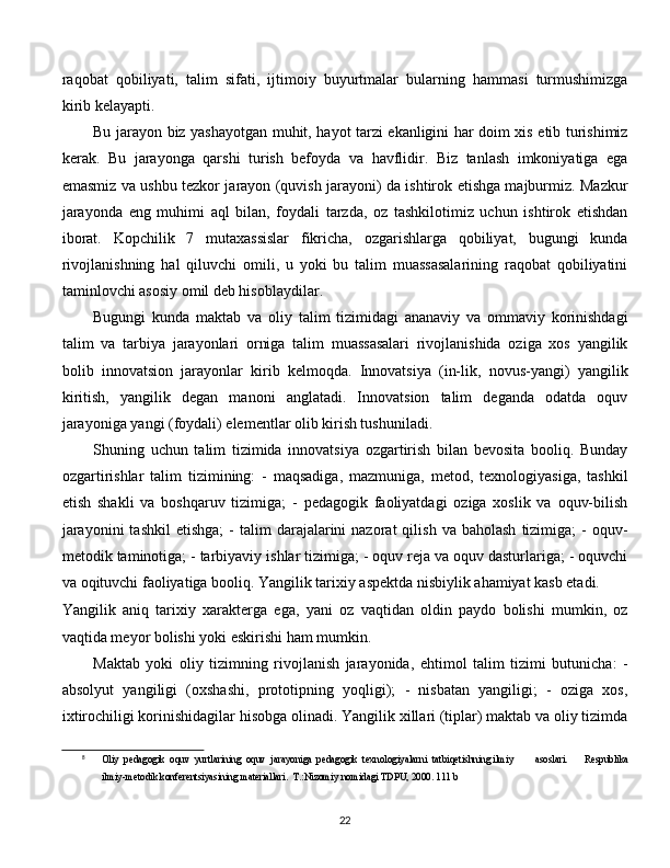 raqobat   qobiliyati,   talim   sifati,   ijtimoiy   buyurtmalar   bularning   hammasi   turmushimizga
kirib kelayapti. 
Bu jarayon biz yashayotgan muhit, hayot tarzi ekanligini har doim xis etib turishimiz
kerak.   Bu   jarayonga   qarshi   turish   befoyda   va   havflidir.   Biz   tanlash   imkoniyatiga   ega
emasmiz va ushbu tezkor jarayon (quvish jarayoni) da ishtirok etishga majburmiz. Mazkur
jarayonda   eng   muhimi   aql   bilan,   foydali   tarzda,   oz   tashkilotimiz   uchun   ishtirok   etishdan
iborat.   Kopchilik   7   mutaxassislar   fikricha,   ozgarishlarga   qobiliyat,   bugungi   kunda
rivojlanishning   hal   qiluvchi   omili,   u   yoki   bu   talim   muassasalarining   raqobat   qobiliyatini
taminlovchi asosiy omil deb hisoblaydilar. 
Bugungi   kunda   maktab   va   oliy   talim   tizimidagi   ananaviy   va   ommaviy   korinishdagi
talim   va   tarbiya   jarayonlari   orniga   talim   muassasalari   rivojlanishida   oziga   xos   yangilik
bolib   innovatsion   jarayonlar   kirib   kelmoqda.   Innovatsiya   (in-lik,   novus-yangi)   yangilik
kiritish,   yangilik   degan   manoni   anglatadi.   Innovatsion   talim   deganda   odatda   oquv
jarayoniga yangi (foydali) elementlar olib kirish tushuniladi. 
Shuning   uchun   talim   tizimida   innovatsiya   ozgartirish   bilan   bevosita   booliq.   Bunday
ozgartirishlar   talim   tizimining:   -   maqsadiga,   mazmuniga,   metod,   texnologiyasiga,   tashkil
etish   shakli   va   boshqaruv   tizimiga;   -   pedagogik   faoliyatdagi   oziga   xoslik   va   oquv-bilish
jarayonini  tashkil   etishga;  -  talim   darajalarini  nazorat  qilish   va  baholash   tizimiga;  -   oquv-
metodik taminotiga; - tarbiyaviy ishlar tizimiga; - oquv reja va oquv dasturlariga; - oquvchi
va oqituvchi faoliyatiga booliq. Yangilik tarixiy aspektda nisbiylik ahamiyat kasb etadi.  [ 8
]
Yangilik   aniq   tarixiy   xarakterga   ega,   yani   oz   vaqtidan   oldin   paydo   bolishi   mumkin,   oz
vaqtida meyor bolishi yoki eskirishi ham mumkin. 
Maktab   yoki   oliy   tizimning   rivojlanish   jarayonida,   ehtimol   talim   tizimi   butunicha:   -
absolyut   yangiligi   (oxshashi,   prototipning   yoqligi);   -   nisbatan   yangiligi;   -   oziga   xos,
ixtirochiligi korinishidagilar hisobga olinadi. Yangilik xillari (tiplar) maktab va oliy tizimda
8
Oliy  pedagogik  oquv  yurtlarining  oquv  jarayoniga  pedagogik  texnologiyalarni  tatbiqetishning ilmiy asoslari.   Respublika
ilmiy-metodik konferentsiyasining materiallari.  T.:Nizomiy nomidagi TDPU, 2000. 111 b
  
22 