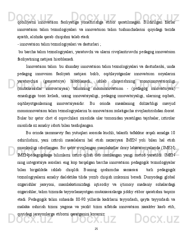 qobiliyatni   innovatsion   faoliyatiga   yonaltirishga   etibor   qaratilmagan.   Bildirilgan   fikrlar
innovatsion   talim   texnologiyalari   va   innovatsion   talim   tushunchalarini   quyidagi   tarzda
ajratib, alohida qarab chiqishni talab etadi: 
- innovatsion talim texnologiyalari va dasturlari ;
  bu barcha talim texnologiyalari, yaratuvchi va ularni rivojlantiruvchi pedagog innovatsion
faoliyatining natijasi hisoblanadi. 
Innovatsion talim   bu shunday innovatsion talim texnologiyalari va dasturlariki, unda
pedagog   innovsion   faoliyati   natijasi   bolib,   oqitilayotganlar   innovatsion   ooyalarini
yaratuvchisi   (generatsiya)   hisoblanadi;   ishlab   chiqarishning   monoinnovatsionligi
(mutaxassislar   innovatsiyasi)   talimning   monoinnovatsion   -   (pedagog   innovatsiyasi)
emasligiga   toori   keladi,   uning   innovatsiyaligi,   pedagog   innovatsiyaligi,   ularning   oqibati,
oqitilayotganlarning   innovatsiyasidir.   Bu   orinda   masalaning   dolzarbligi   mavjud
monoinnovatsion talim texnologiyalarini bi-innovatsion xolatigacha rivojlantirishdan iborat.
Bular   bir   qator   chet   el   oquvchilari   misolida   ular   tomonidan   yaratilgan   tajribalar,   ixtirolar
misolida oz amaliy isboti bilan tasdiqlangan. 
Bu  orinda  zamonaviy  fan  yutuqlari   asosida   kuchli, talantli   tafakkur   orqali   amalga 10
oshirilishini,   yani   ixtiroli   masalalarni   hal   etish   nazariyasi   IMEN   yoli   bilan   hal   etish
mumkinligi isbotlangan. Bir qator rivojlangan mamlakatlar ilmiy labaratoriyalarida (IMEN)
IMENpedagogikaga   bilimlarni   ixtiro   qilish   deb   nomlangan   yangi   metod   yaratildi.   IMEN
ning   integratsiya   asoslari   eng   kop   tarqalgan   barcha   innovatsion   pedagogik   texnologiyalar
bilan   birgalikda   ishlab   chiqildi.   Buning   qoshimcha   samarasi     turli   pedagogik
texnologiyalarni   amaliy   dialektika   tilida   yozib  chiqish   imkonini   beradi.   Dunyodagi   global
ozgarishlar   jarayoni,   mamlakatimizdagi   iqtisodiy   va   ijtimoiy   madaniy   sohalardagi
ozgarishlar, talim tizimida tayyorlanayotgan mutaxassislarga jiddiy etibor qaratishni taqozo
etadi.   Pedagogik   talim   sohasida   80-90   yillarda   kadrlarni   tayyorlash,   qayta   tayyorlash   va
malaka   oshirish   tizimi   yagona   va   yaxlit   tizim   sifatida   innovatsion   xarakter   kasb   etib,
quyidagi jarayonlarga etiborni qaratganini koramiz: 
  
25 